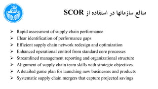 ‫از‬ ‫استفاده‬ ‫در‬ ‫سازمانها‬ ‫منافع‬SCOR
 Rapid assessment of supply chain performance
 Clear identification of performance gaps
 Efficient supply chain network redesign and optimization
 Enhanced operational control from standard core processes
 Streamlined management reporting and organizational structure
 Alignment of supply chain team skills with strategic objectives
 A detailed game plan for launching new businesses and products
 Systematic supply chain mergers that capture projected savings
 