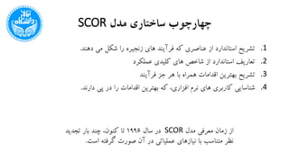 ‫مدل‬ ‫ساختاری‬ ‫چهارچوب‬SCOR
.1‫دهند‬ ‫می‬ ‫شکل‬ ‫را‬ ‫زنجیره‬ ‫های‬ ‫فرآیند‬ ‫که‬ ‫عناصری‬ ‫از‬ ‫استاندارد‬ ‫تشریح‬.
.2‫عملکرد‬ ‫کلیدی‬ ‫های‬ ‫شاخص‬ ‫از‬ ‫استاندارد‬ ‫تعاریف‬
.3‫فرآیند‬ ‫جز‬ ‫هر‬ ‫با‬ ‫همراه‬ ‫اقدامات‬ ‫بهترین‬ ‫تشریح‬
.4‫دارند‬ ‫پی‬ ‫در‬ ‫را‬ ‫اقدامات‬ ‫بهترین‬ ‫که‬ ،‫افزاری‬ ‫نرم‬ ‫های‬ ‫کاربری‬ ‫شناسایی‬.
‫مدل‬ ‫معرفی‬ ‫زمان‬ ‫از‬SCOR‫سال‬ ‫در‬1996‫تجدید‬ ‫بار‬ ‫چند‬ ،‫کنون‬ ‫تا‬
‫است‬ ‫گرفته‬ ‫صورت‬ ‫آن‬ ‫در‬ ‫عملیاتی‬ ‫نیازهای‬ ‫با‬ ‫متناسب‬ ‫نظر‬.
 
