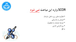 SCOR‫مباحث‬ ‫این‬ ‫وارد‬‫شود‬ ‫نمی‬
•‫سازمان‬ ‫داخل‬ ‫ریز‬ ‫های‬ ‫فعالیت‬
•‫بازاریابی‬ ‫و‬ ‫فروش‬
•‫محصول‬ ‫یا‬ ‫صنعت‬ ‫توسعه‬
•‫اداری‬ ‫بروکراسی‬
•IT
 