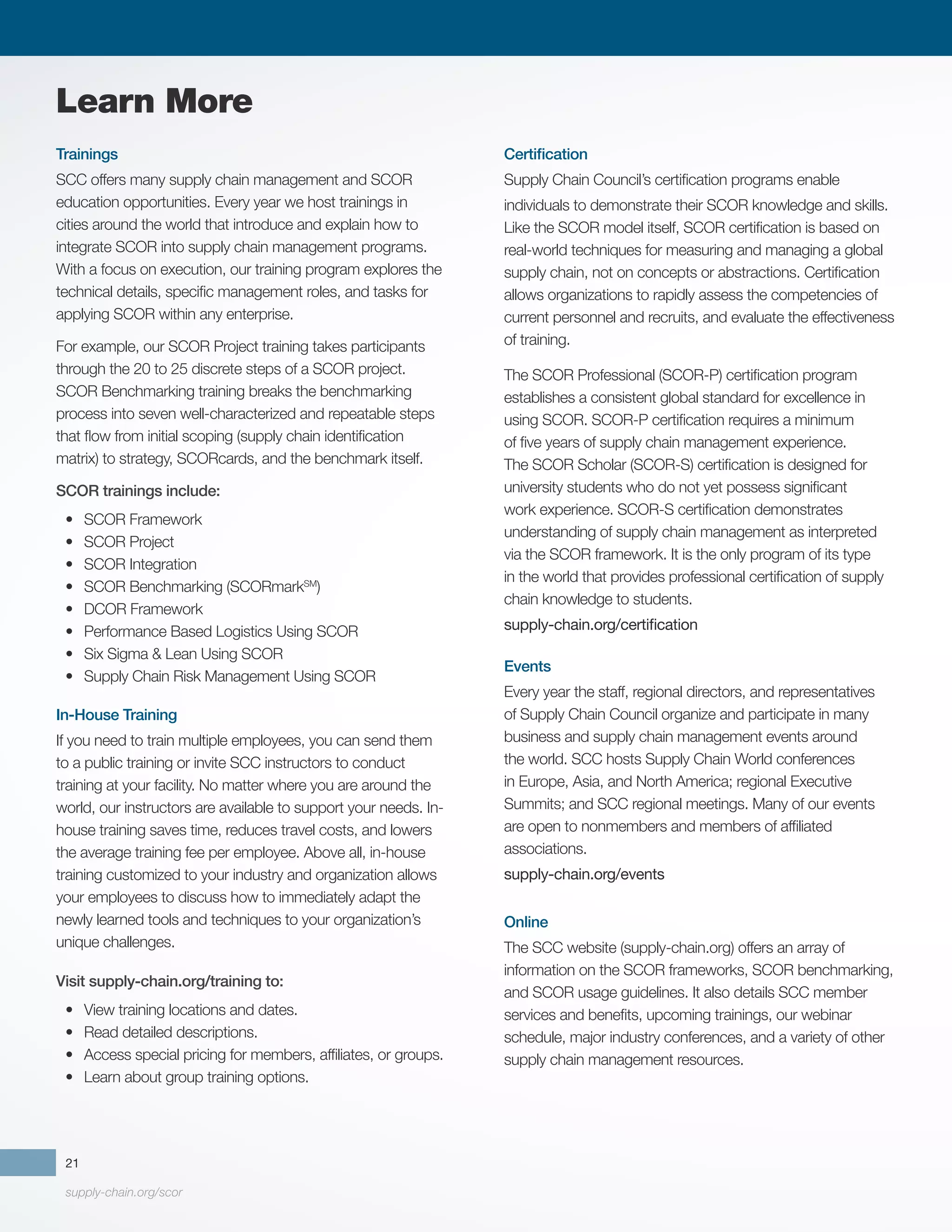 supply-chain.org/scor
21
Trainings
SCC offers many supply chain management and SCOR
education opportunities. Every year we host trainings in
cities around the world that introduce and explain how to
integrate SCOR into supply chain management programs.
With a focus on execution, our training program explores the
technical details, specific management roles, and tasks for
applying SCOR within any enterprise.
For example, our SCOR Project training takes participants
through the 20 to 25 discrete steps of a SCOR project.
SCOR Benchmarking training breaks the benchmarking
process into seven well-characterized and repeatable steps
that flow from initial scoping (supply chain identification
matrix) to strategy, SCORcards, and the benchmark itself.
SCOR trainings include:
•	 SCOR Framework
•	 SCOR Project
•	 SCOR Integration
•	 SCOR Benchmarking (SCORmarkSM
)
•	 DCOR Framework
•	 Performance Based Logistics Using SCOR
•	 Six Sigma & Lean Using SCOR
•	 Supply Chain Risk Management Using SCOR
In-House Training
If you need to train multiple employees, you can send them
to a public training or invite SCC instructors to conduct
training at your facility. No matter where you are around the
world, our instructors are available to support your needs. In-
house training saves time, reduces travel costs, and lowers
the average training fee per employee. Above all, in-house
training customized to your industry and organization allows
your employees to discuss how to immediately adapt the
newly learned tools and techniques to your organization’s
unique challenges.
Visit supply-chain.org/training to:
•	 View training locations and dates.
•	 Read detailed descriptions.
•	 Access special pricing for members, affiliates, or groups.
•	 Learn about group training options.
Certification
Supply Chain Council’s certification programs enable
individuals to demonstrate their SCOR knowledge and skills.
Like the SCOR model itself, SCOR certification is based on
real-world techniques for measuring and managing a global
supply chain, not on concepts or abstractions. Certification
allows organizations to rapidly assess the competencies of
current personnel and recruits, and evaluate the effectiveness
of training.
The SCOR Professional (SCOR-P) certification program
establishes a consistent global standard for excellence in
using SCOR. SCOR-P certification requires a minimum
of five years of supply chain management experience.
The SCOR Scholar (SCOR-S) certification is designed for
university students who do not yet possess significant
work experience. SCOR-S certification demonstrates
understanding of supply chain management as interpreted
via the SCOR framework. It is the only program of its type
in the world that provides professional certification of supply
chain knowledge to students.
supply-chain.org/certification
Events
Every year the staff, regional directors, and representatives
of Supply Chain Council organize and participate in many
business and supply chain management events around
the world. SCC hosts Supply Chain World conferences
in Europe, Asia, and North America; regional Executive
Summits; and SCC regional meetings. Many of our events
are open to nonmembers and members of affiliated
associations.
supply-chain.org/events
Online
The SCC website (supply-chain.org) offers an array of
information on the SCOR frameworks, SCOR benchmarking,
and SCOR usage guidelines. It also details SCC member
services and benefits, upcoming trainings, our webinar
schedule, major industry conferences, and a variety of other
supply chain management resources.
Learn More
 