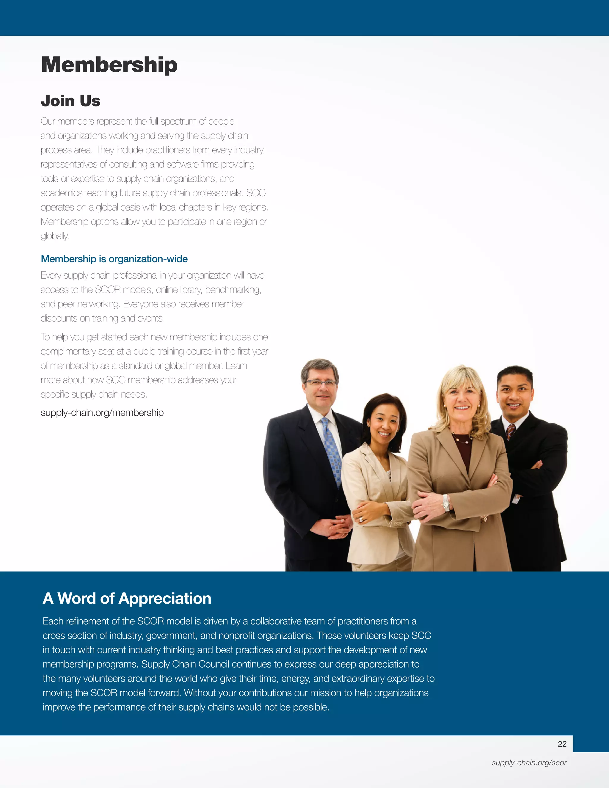 supply-chain.org/scor
Membership
22
A Word of Appreciation
Each refinement of the SCOR model is driven by a collaborative team of practitioners from a
cross section of industry, government, and nonprofit organizations. These volunteers keep SCC
in touch with current industry thinking and best practices and support the development of new
membership programs. Supply Chain Council continues to express our deep appreciation to
the many volunteers around the world who give their time, energy, and extraordinary expertise to
moving the SCOR model forward. Without your contributions our mission to help organizations
improve the performance of their supply chains would not be possible.
Join Us
Our members represent the full spectrum of people
and organizations working and serving the supply chain
process area. They include practitioners from every industry,
representatives of consulting and software firms providing
tools or expertise to supply chain organizations, and
academics teaching future supply chain professionals. SCC
operates on a global basis with local chapters in key regions.
Membership options allow you to participate in one region or
globally.
	
Membership is organization-wide
Every supply chain professional in your organization will have
access to the SCOR models, online library, benchmarking,
and peer networking. Everyone also receives member
discounts on training and events.
To help you get started each new membership includes one
complimentary seat at a public training course in the first year
of membership as a standard or global member. Learn
more about how SCC membership addresses your
specific supply chain needs.
supply-chain.org/membership
 