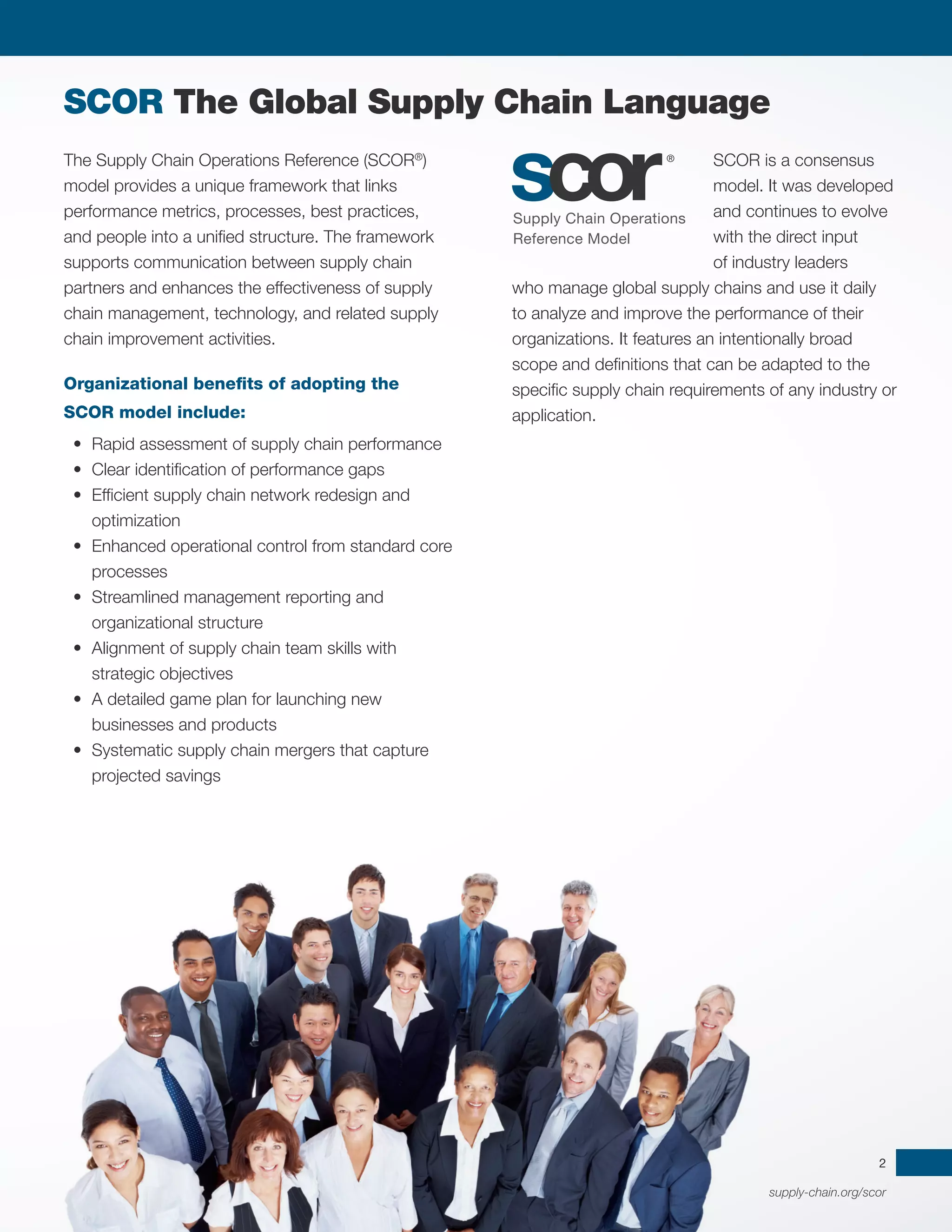 supply-chain.org/scor
2
The Supply Chain Operations Reference (SCOR®
)
model provides a unique framework that links
performance metrics, processes, best practices,
and people into a unified structure. The framework
supports communication between supply chain
partners and enhances the effectiveness of supply
chain management, technology, and related supply
chain improvement activities.
Organizational benefits of adopting the
SCOR model include:
•	 Rapid assessment of supply chain performance
•	 Clear identification of performance gaps
•	 Efficient supply chain network redesign and
optimization
•	 Enhanced operational control from standard core
processes
•	 Streamlined management reporting and
organizational structure
•	 Alignment of supply chain team skills with
strategic objectives
•	 A detailed game plan for launching new
businesses and products
•	 Systematic supply chain mergers that capture
projected savings
SCOR is a consensus
model. It was developed
and continues to evolve
with the direct input
of industry leaders
who manage global supply chains and use it daily
to analyze and improve the performance of their
organizations. It features an intentionally broad
scope and definitions that can be adapted to the
specific supply chain requirements of any industry or
application.
SCOR The Global Supply Chain Language
 