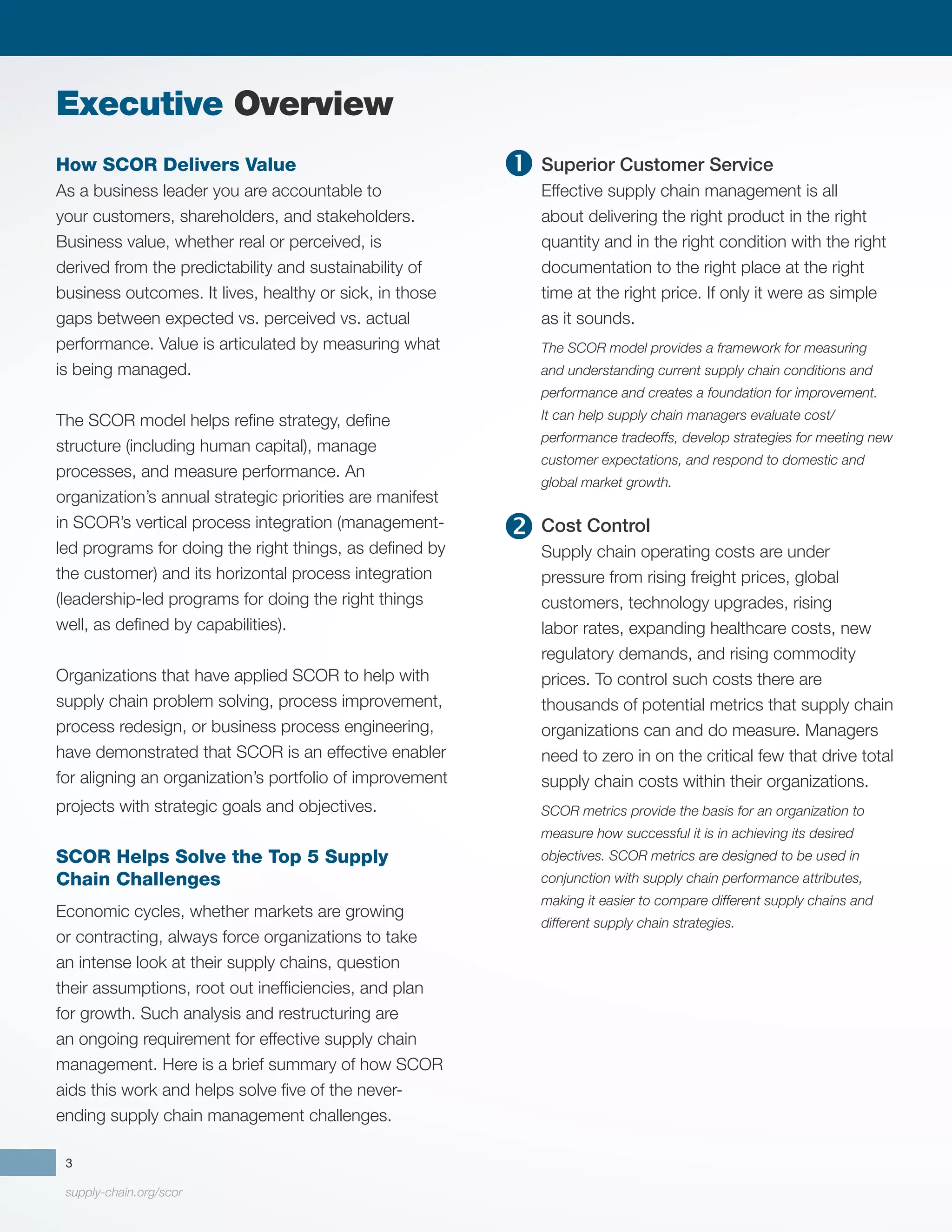 supply-chain.org/scor
3
How SCOR Delivers Value
As a business leader you are accountable to
your customers, shareholders, and stakeholders.
Business value, whether real or perceived, is
derived from the predictability and sustainability of
business outcomes. It lives, healthy or sick, in those
gaps between expected vs. perceived vs. actual
performance. Value is articulated by measuring what
is being managed.
	
The SCOR model helps refine strategy, define
structure (including human capital), manage
processes, and measure performance. An
organization’s annual strategic priorities are manifest
in SCOR’s vertical process integration (management-
led programs for doing the right things, as defined by
the customer) and its horizontal process integration
(leadership-led programs for doing the right things
well, as defined by capabilities).
Organizations that have applied SCOR to help with
supply chain problem solving, process improvement,
process redesign, or business process engineering,
have demonstrated that SCOR is an effective enabler
for aligning an organization’s portfolio of improvement
projects with strategic goals and objectives.
SCOR Helps Solve the Top 5 Supply
Chain Challenges
Economic cycles, whether markets are growing
or contracting, always force organizations to take
an intense look at their supply chains, question
their assumptions, root out inefficiencies, and plan
for growth. Such analysis and restructuring are
an ongoing requirement for effective supply chain
management. Here is a brief summary of how SCOR
aids this work and helps solve five of the never-
ending supply chain management challenges.
Superior Customer Service
Effective supply chain management is all
about delivering the right product in the right
quantity and in the right condition with the right
documentation to the right place at the right
time at the right price. If only it were as simple
as it sounds.
The SCOR model provides a framework for measuring
and understanding current supply chain conditions and
performance and creates a foundation for improvement.
It can help supply chain managers evaluate cost/
performance tradeoffs, develop strategies for meeting new
customer expectations, and respond to domestic and
global market growth.
Cost Control
Supply chain operating costs are under
pressure from rising freight prices, global
customers, technology upgrades, rising
labor rates, expanding healthcare costs, new
regulatory demands, and rising commodity
prices. To control such costs there are
thousands of potential metrics that supply chain
organizations can and do measure. Managers
need to zero in on the critical few that drive total
supply chain costs within their organizations.
SCOR metrics provide the basis for an organization to
measure how successful it is in achieving its desired
objectives. SCOR metrics are designed to be used in
conjunction with supply chain performance attributes,
making it easier to compare different supply chains and
different supply chain strategies.
Executive Overview


 
