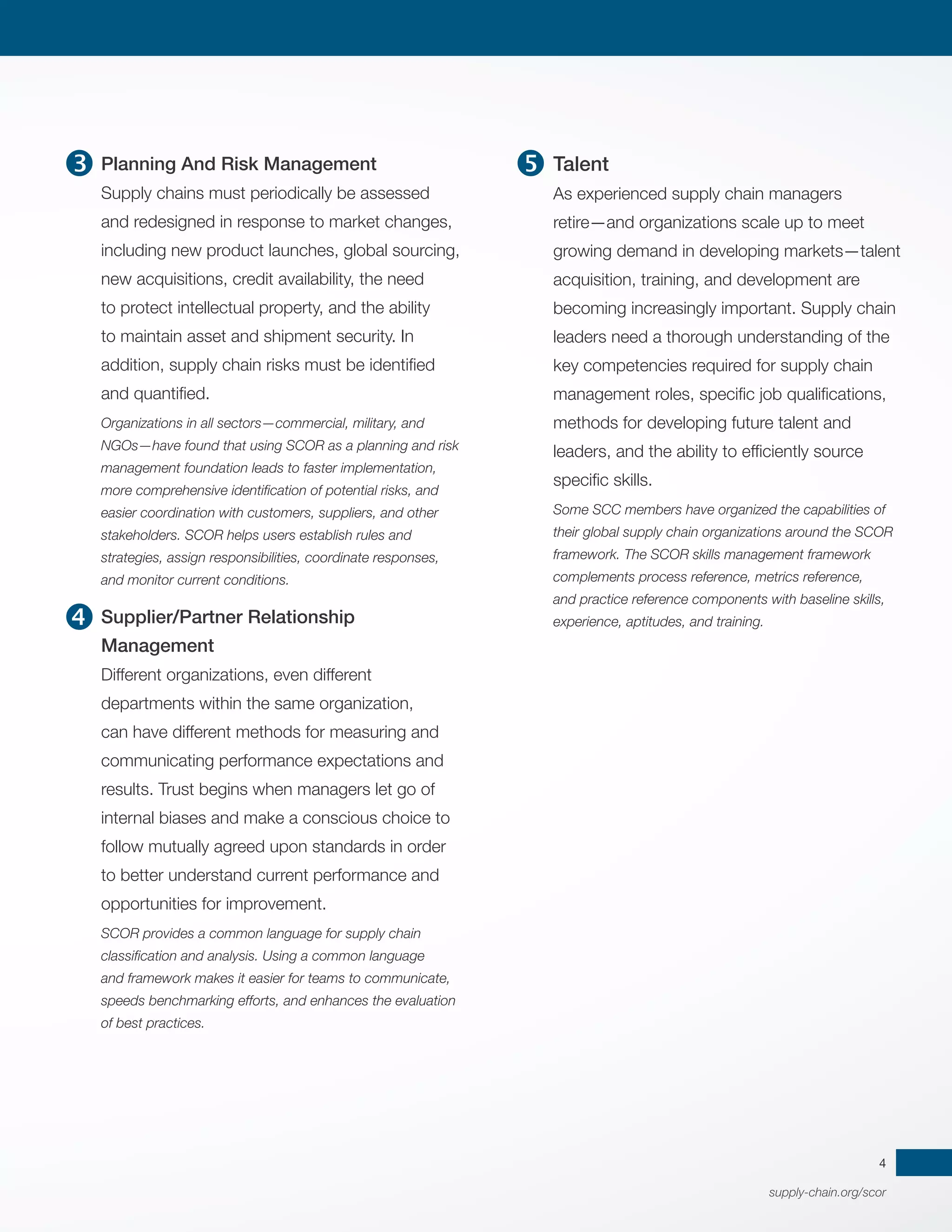 supply-chain.org/scor
4
Planning And Risk Management
Supply chains must periodically be assessed
and redesigned in response to market changes,
including new product launches, global sourcing,
new acquisitions, credit availability, the need
to protect intellectual property, and the ability
to maintain asset and shipment security. In
addition, supply chain risks must be identified
and quantified.
Organizations in all sectors—commercial, military, and
NGOs—have found that using SCOR as a planning and risk
management foundation leads to faster implementation,
more comprehensive identification of potential risks, and
easier coordination with customers, suppliers, and other
stakeholders. SCOR helps users establish rules and
strategies, assign responsibilities, coordinate responses,
and monitor current conditions.
Supplier/Partner Relationship
Management
Different organizations, even different
departments within the same organization,
can have different methods for measuring and
communicating performance expectations and
results. Trust begins when managers let go of
internal biases and make a conscious choice to
follow mutually agreed upon standards in order
to better understand current performance and
opportunities for improvement.
SCOR provides a common language for supply chain
classification and analysis. Using a common language
and framework makes it easier for teams to communicate,
speeds benchmarking efforts, and enhances the evaluation
of best practices.
Talent
As experienced supply chain managers
retire—and organizations scale up to meet
growing demand in developing markets—talent
acquisition, training, and development are
becoming increasingly important. Supply chain
leaders need a thorough understanding of the
key competencies required for supply chain
management roles, specific job qualifications,
methods for developing future talent and
leaders, and the ability to efficiently source
specific skills.
Some SCC members have organized the capabilities of
their global supply chain organizations around the SCOR
framework. The SCOR skills management framework
complements process reference, metrics reference,
and practice reference components with baseline skills,
experience, aptitudes, and training.



 