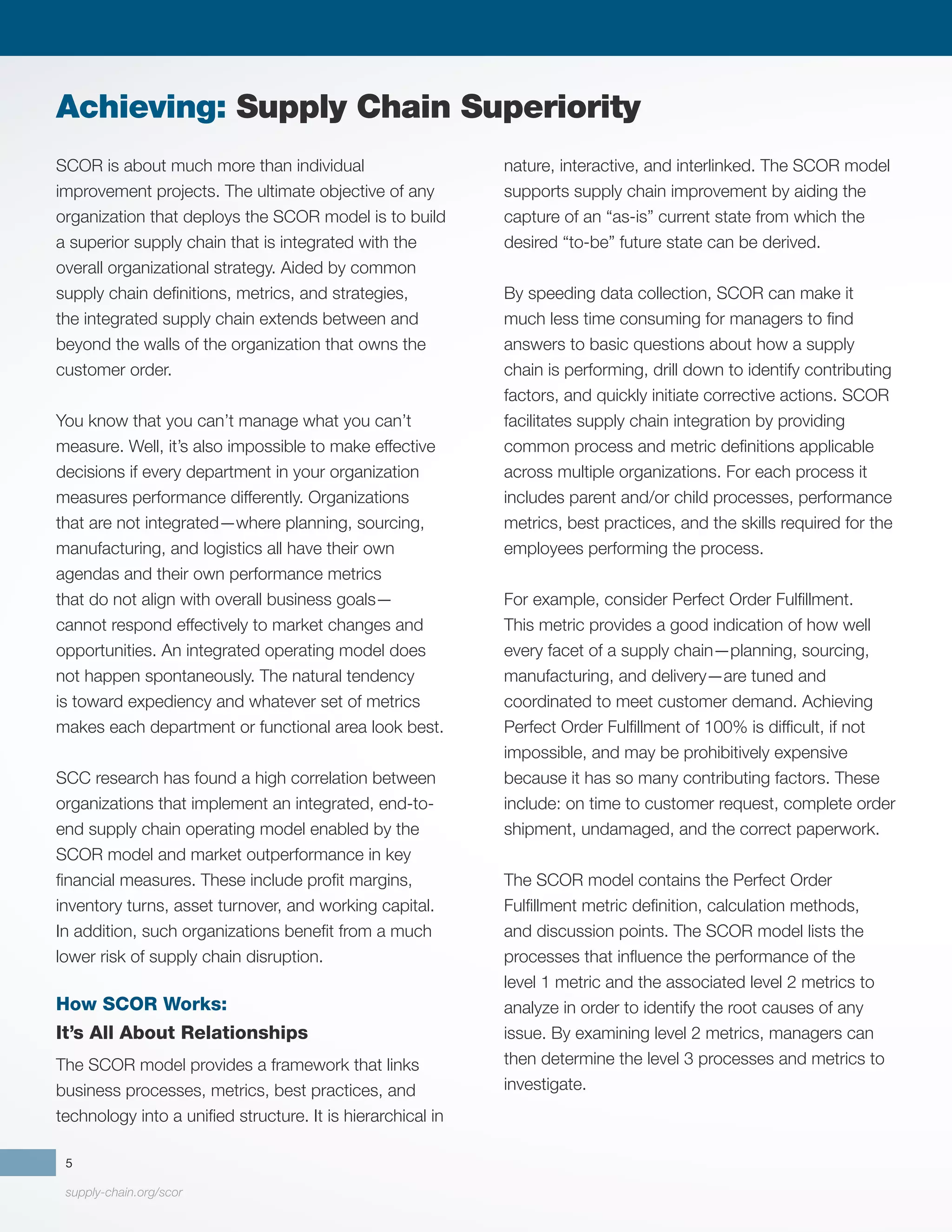 supply-chain.org/scor
5
SCOR is about much more than individual
improvement projects. The ultimate objective of any
organization that deploys the SCOR model is to build
a superior supply chain that is integrated with the
overall organizational strategy. Aided by common
supply chain definitions, metrics, and strategies,
the integrated supply chain extends between and
beyond the walls of the organization that owns the
customer order.
You know that you can’t manage what you can’t
measure. Well, it’s also impossible to make effective
decisions if every department in your organization
measures performance differently. Organizations
that are not integrated—where planning, sourcing,
manufacturing, and logistics all have their own
agendas and their own performance metrics
that do not align with overall business goals—
cannot respond effectively to market changes and
opportunities. An integrated operating model does
not happen spontaneously. The natural tendency
is toward expediency and whatever set of metrics
makes each department or functional area look best.
SCC research has found a high correlation between
organizations that implement an integrated, end-to-
end supply chain operating model enabled by the
SCOR model and market outperformance in key
financial measures. These include profit margins,
inventory turns, asset turnover, and working capital.
In addition, such organizations benefit from a much
lower risk of supply chain disruption.
How SCOR Works:
It’s All About Relationships
The SCOR model provides a framework that links
business processes, metrics, best practices, and
technology into a unified structure. It is hierarchical in
nature, interactive, and interlinked. The SCOR model
supports supply chain improvement by aiding the
capture of an “as-is” current state from which the
desired “to-be” future state can be derived.
By speeding data collection, SCOR can make it
much less time consuming for managers to find
answers to basic questions about how a supply
chain is performing, drill down to identify contributing
factors, and quickly initiate corrective actions. SCOR
facilitates supply chain integration by providing
common process and metric definitions applicable
across multiple organizations. For each process it
includes parent and/or child processes, performance
metrics, best practices, and the skills required for the
employees performing the process.
For example, consider Perfect Order Fulfillment.
This metric provides a good indication of how well
every facet of a supply chain—planning, sourcing,
manufacturing, and delivery—are tuned and
coordinated to meet customer demand. Achieving
Perfect Order Fulfillment of 100% is difficult, if not
impossible, and may be prohibitively expensive
because it has so many contributing factors. These
include: on time to customer request, complete order
shipment, undamaged, and the correct paperwork.
The SCOR model contains the Perfect Order
Fulfillment metric definition, calculation methods,
and discussion points. The SCOR model lists the
processes that influence the performance of the
level 1 metric and the associated level 2 metrics to
analyze in order to identify the root causes of any
issue. By examining level 2 metrics, managers can
then determine the level 3 processes and metrics to
investigate.
Achieving: Supply Chain Superiority
 