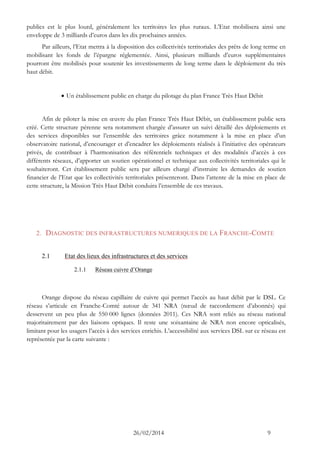26/02/2014 9 
publics est le plus lourd, généralement les territoires les plus ruraux. L’Etat mobilisera ainsi une enveloppe de 3 milliards d’euros dans les dix prochaines années. 
Par ailleurs, l’Etat mettra à la disposition des collectivités territoriales des prêts de long terme en mobilisant les fonds de l’épargne réglementée. Ainsi, plusieurs milliards d’euros supplémentaires pourront être mobilisés pour soutenir les investissements de long terme dans le déploiement du très haut débit. 
 Un établissement public en charge du pilotage du plan France Très Haut Débit 
Afin de piloter la mise en oeuvre du plan France Très Haut Débit, un établissement public sera créé. Cette structure pérenne sera notamment chargée d’assurer un suivi détaillé des déploiements et des services disponibles sur l’ensemble des territoires grâce notamment à la mise en place d’un observatoire national, d’encourager et d’encadrer les déploiements réalisés à l’initiative des opérateurs privés, de contribuer à l’harmonisation des référentiels techniques et des modalités d’accès à ces différents réseaux, d’apporter un soutien opérationnel et technique aux collectivités territoriales qui le souhaiteront. Cet établissement public sera par ailleurs chargé d’instruire les demandes de soutien financier de l’Etat que les collectivités territoriales présenteront. Dans l’attente de la mise en place de cette structure, la Mission Très Haut Débit conduira l’ensemble de ces travaux. 
2. DIAGNOSTIC DES INFRASTRUCTURES NUMERIQUES DE LA FRANCHE-COMTE 
2.1 Etat des lieux des infrastructures et des services 
2.1.1 Réseau cuivre d’Orange 
Orange dispose du réseau capillaire de cuivre qui permet l’accès au haut débit par le DSL. Ce réseau s’articule en Franche-Comté autour de 341 NRA (noeud de raccordement d’abonnés) qui desservent un peu plus de 550 000 lignes (données 2011). Ces NRA sont reliés au réseau national majoritairement par des liaisons optiques. Il reste une soixantaine de NRA non encore opticalisés, limitant pour les usagers l’accès à des services enrichis. L’accessibilité aux services DSL sur ce réseau est représentée par la carte suivante : 
 