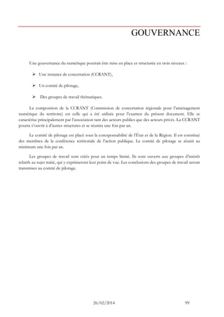 26/02/2014 99 
GOUVERNANCE 
Une gouvernance du numérique pourrait être mise en place et structurée en trois niveaux : 
 Une instance de concertation (CCRANT), 
 Un comité de pilotage, 
 Des groupes de travail thématiques. 
La composition de la CCRANT (Commission de concertation régionale pour l’aménagement numérique du territoire) est celle qui a été utilisée pour l’examen du présent document. Elle se caractérise principalement par l’association tant des acteurs publics que des acteurs privés. La CCRANT pourra s’ouvrir à d’autres structures et se réunira une fois par an. 
Le comité de pilotage est placé sous la coresponsabilité de l’État et de la Région. Il est constitué des membres de la conférence territoriale de l’action publique. Le comité de pilotage se réunit au minimum une fois par an. 
Les groupes de travail sont créés pour un temps limité. Ils sont ouverts aux groupes d’intérêt relatifs au sujet traité, qui y exprimeront leur point de vue. Les conclusions des groupes de travail seront transmises au comité de pilotage. 
