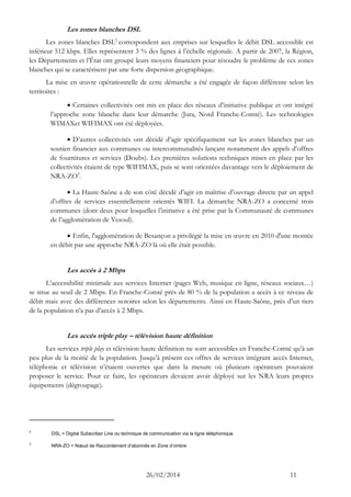 26/02/2014 11 
Les zones blanches DSL 
Les zones blanches DSL2 correspondent aux emprises sur lesquelles le débit DSL accessible est inférieur 512 kbps. Elles représentent 3 % des lignes à l’échelle régionale. A partir de 2007, la Région, les Départements et l’État ont groupé leurs moyens financiers pour résoudre le problème de ces zones blanches qui se caractérisent par une forte dispersion géographique. 
La mise en oeuvre opérationnelle de cette démarche a été engagée de façon différente selon les territoires : 
 Certaines collectivités ont mis en place des réseaux d’initiative publique et ont intégré l’approche zone blanche dans leur démarche (Jura, Nord Franche-Comté). Les technologies WIMAXet WIFIMAX ont été déployées. 
 D’autres collectivités ont décidé d’agir spécifiquement sur les zones blanches par un soutien financier aux communes ou intercommunalités lançant notamment des appels d’offres de fournitures et services (Doubs). Les premières solutions techniques mises en place par les collectivités étaient de type WIFIMAX, puis se sont orientées davantage vers le déploiement de NRA-ZO3. 
 La Haute-Saône a de son côté décidé d’agir en maîtrise d’ouvrage directe par un appel d’offres de services essentiellement orientés WIFI. La démarche NRA-ZO a concerné trois communes (dont deux pour lesquelles l’initiative a été prise par la Communauté de communes de l’agglomération de Vesoul). 
 Enfin, l'agglomération de Besançon a privilégié la mise en oeuvre en 2010 d'une montée en débit par une approche NRA-ZO là où elle était possible. 
Les accès à 2 Mbps 
L’accessibilité minimale aux services Internet (pages Web, musique en ligne, réseaux sociaux…) se situe au seuil de 2 Mbps. En Franche-Comté près de 80 % de la population a accès à ce niveau de débit mais avec des différences notoires selon les départements. Ainsi en Haute-Saône, près d’un tiers de la population n’a pas d’accès à 2 Mbps. 
Les accès triple play – télévision haute définition 
Les services triple play et télévision haute définition ne sont accessibles en Franche-Comté qu’à un peu plus de la moitié de la population. Jusqu’à présent ces offres de services intégrant accès Internet, téléphonie et télévision n’étaient ouvertes que dans la mesure où plusieurs opérateurs pouvaient proposer le service. Pour ce faire, les opérateurs devaient avoir déployé sur les NRA leurs propres équipements (dégroupage). 
2 DSL = Digital Subscriber Line ou technique de communication via la ligne téléphonique 
3 NRA-ZO = Noeud de Raccordement d’abonnés en Zone d’ombre  