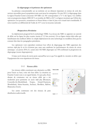 26/02/2014 12 
Le dégroupage et la présence des opérateurs 
La présence concurrentielle sur un territoire est un élément important en termes de coût des services accessibles pour la population mais aussi pour les entreprises. En juin 2011, le dégroupage dans la région Franche-Comté concernait 109 NRA sur 341 correspondant à 71 % des lignes. Ces chiffres sont en progression depuis 2008 (50 % en nombre de NRA et 26 % en lignes) montrant que l’effort des opérateurs s’est poursuivi, notamment en Haute-Saône et dans le Jura où le retard était considérable. Il reste toutefois un différentiel de l’ordre de 10 % avec la moyenne nationale. 
Perspectives d’évolution 
Le déploiement progressif de la technologie VDSL 2 au niveau des NRA va apporter un surcroît de débit sur les lignes les plus courtes (moins d’ 1,5 km environ). Or ces lignes étaient déjà celles qui bénéficiaient des meilleurs débits. Le simple déploiement de cette technologie ne modifiera donc pas les constats faits dans les paragraphes précédents. 
Les opérateurs vont cependant continuer leur effort de dégroupage des NRA apportant des services triple play là où ils n’existent pas, mais sans améliorer les performances du réseau de cuivre (remarque : en janvier 2014, il y aurait ainsi 142 NRA dégroupés sur 358 confirmant la progression du dégroupage (source degroupnews)). 
L’enjeu sur le réseau de cuivre porte aujourd’hui sur ce que l’on appelle la « montée en débit » par l’équipement des sous-répartiteurs du réseau. 
2.1.2 Réseaux câblés 
Les réseaux câblés constituent une alternative au DSL pour l’accès au haut, voire très haut débit. La situation en Franche-Comté reste à cet égard limitée. Un peu plus d’une dizaine de communes ont un réseau câblé qui a été modernisé pour permettre un accès triple play (Besançon, Courcelles-lès-Montbéliard, Etupes, Grand-Charmont, Montbéliard, Sainte-Suzanne, Sochaux, Bavilliers, Belfort, Danjoutin, Essert). 
Les autres communes ont des réseaux de pure distribution audiovisuelle. 
 