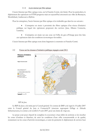 26/02/2014 15 
2.1.4 Accès internet par fibre optique 
L’accès Internet par fibre optique reste, sur la Franche-Comté, très limité. Pour les particuliers, le déploiement des opérateurs en FTTH progresse mais est aujourd’hui circonscrit aux villes de Besançon, Montbéliard, Audincourt et Belfort. 
Pour les entreprises, l’accès Internet par fibre optique n’est réalisable que dans les cas suivants : 
 L’entreprise est située à proximité des fibres optiques d’un réseau d’initiative publique sur lequel des opérateurs proposent des services (Jura, Alliance Connectic, Lumière). 
 L’entreprise est située sur une zone où l’offre de gros d’Orange peut être faite aux opérateurs dans des conditions économiques favorables. 
L’accès Internet par fibre optique reste donc largement à construire en Franche-Comté. 
2.2 Focus sur les réseaux d’initiative publique engagés avant 2011 
RIP du Jura 
Le RIP du Jura a été initié par le Conseil général. Un contrat de DSP a été signé le 10 juillet 2007 entre le Conseil général du Jura et Connectic39 (structure regroupant Eiffage et Altitude Infrastructures), le contrat a été notifié le 9 août 2007, pour une durée de vingt ans. 
Le projet avait pour objectif de compléter la couverture à haut débit du territoire et de résorber les zones d’ombres et blanches, de créer les conditions d’une offre concurrentielle et de qualité, notamment sur les zones d’activités économiques, et ainsi de permettre le déploiement de services haut  