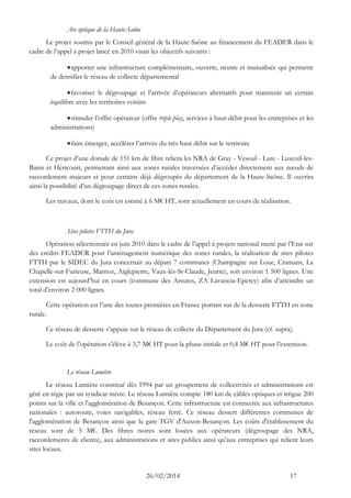 26/02/2014 17 
Arc optique de la Haute-Saône 
Le projet soumis par le Conseil général de la Haute-Saône au financement du FEADER dans le cadre de l’appel à projet lancé en 2010 visait les objectifs suivants : 
 apporter une infrastructure complémentaire, ouverte, neutre et mutualisée qui permette de densifier le réseau de collecte départemental 
 favoriser le dégroupage et l’arrivée d’opérateurs alternatifs pour maintenir un certain équilibre avec les territoires voisins 
 stimuler l’offre opérateur (offre triple play, services à haut-débit pour les entreprises et les administrations) 
 faire émerger, accélérer l’arrivée du très haut débit sur le territoire 
Ce projet d’une dorsale de 151 km de fibre reliera les NRA de Gray - Vesoul - Lure - Luxeuil-les- Bains et Héricourt, permettant ainsi aux zones rurales traversées d’accéder directement aux noeuds de raccordement majeurs et pour certains déjà dégroupés du département de la Haute-Saône. Il ouvrira ainsi la possibilité d’un dégroupage direct de ces zones rurales. 
Les travaux, dont le coût est estimé à 6 M€ HT, sont actuellement en cours de réalisation. 
Sites pilotes FTTH du Jura 
Opération sélectionnée en juin 2010 dans le cadre de l’appel à projets national mené par l’Etat sur des crédits FEADER pour l’aménagement numérique des zones rurales, la réalisation de sites pilotes FTTH par le SIDEC du Jura concernait au départ 7 communes (Champagne sur Loue, Cramans, La Chapelle-sur-Furieuse, Marnoz, Aiglepierre, Vaux-lès-St-Claude, Jeurre), soit environ 1 500 lignes. Une extension est aujourd’hui en cours (commune des Arsures, ZA Lavancia-Epercy) afin d’atteindre un total d’environ 2 000 lignes. 
Cette opération est l’une des toutes premières en France portant sur de la desserte FTTH en zone rurale. 
Ce réseau de desserte s’appuie sur le réseau de collecte du Département du Jura (cf. supra). 
Le coût de l’opération s’élève à 3,7 M€ HT pour la phase initiale et 0,4 M€ HT pour l’extension. 
Le réseau Lumière 
Le réseau Lumière constitué dès 1994 par un groupement de collectivités et administrations est géré en régie par un syndicat mixte. Le réseau Lumière compte 180 km de câbles optiques et irrigue 200 points sur la ville et l'agglomération de Besançon. Cette infrastructure est connectée aux infrastructures nationales : autoroute, voies navigables, réseau ferré. Ce réseau dessert différentes communes de l'agglomération de Besançon ainsi que la gare TGV d'Auxon-Besançon. Les coûts d'établissement du réseau sont de 5 M€. Des fibres noires sont louées aux opérateurs (dégroupage des NRA, raccordements de clients), aux administrations et sites publics ainsi qu'aux entreprises qui relient leurs sites locaux.  