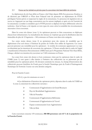26/02/2014 18 
2.3 Focus sur les initiatives privées pour la couverture très haut débit du territoire 
Le déploiement du très haut débit en France a fait l’objet depuis 2008 d’un processus d’analyse et de décisions par l’ARCEP et l’État dont l’objectif était de permettre un déploiement du FTTH privilégiant l’action privée et respectant les règles de la concurrence. Ce processus de régulation mis en oeuvre en s’appuyant sur une large concertation avec les acteurs impliqués et après avis de l’autorité de la concurrence a conduit à considérer que le FTTH pouvait se déployer de façon différenciée selon les territoires. Ainsi la France a été répartie en trois types de zones selon la rentabilité des investissements nécessaires à leur couverture. 
Dans les zones très denses (zone 1), les opérateurs peuvent se faire concurrence en déployant chacun leurs infrastructures. La mutualisation des réseaux ne s’opérant que pour la distribution dans les immeubles de plus de 12 logements – 148 communes en France sont dans cette catégorie. 
Les zones moins denses (zone 2) ne permettent pour des raisons de rentabilité que le déploiement d’un seul réseau à l’intérieur de poches de l’ordre d’un millier de logements. Ces zones peuvent présenter une rentabilité pour les opérateurs – le nombre de communes appartenant à ce type est déterminé par les intentions de couverture des opérateurs. À l’heure actuelle dans le cadre de l’appel à manifestation d’intention d’investissement (AMII) lancé par le Programme National Très Haut Débit, Orange a déclaré son intention de couverture sur 3 600 communes en France. 
Les zones hors zones très denses et hors communes visées par les opérateurs dans le cadre de l’AMII (zone 3) sont quant à elles laissées à l’initiative des collectivités car ne présentant pas de rentabilité pour les opérateurs privés s’ils devaient construire les réseaux. Le champ d’intervention des collectivités pouvant bénéficier du Fonds pour la Société Numérique puis du Fonds d’Aménagement Numérique du Territoire s’exerce sur cette dernière catégorie. 
Pour la Franche-Comté : 
 Il n’y a pas de communes en zone 1 
 Les déclarations d’intention des opérateurs privés, déposées dans le cadre de l’AMII sur la zone 2, concernent les collectivités suivantes : 
 Communauté d’Agglomération du Grand Besançon 
 Pays de Montbéliard Agglomération 
 Ville de Pontarlier 
 Communauté d’Agglomération Belfortaine 
 Communauté d’Agglomération de Vesoul 
 Espace communautaire Lons Agglomération 
 Ville de Dole 
Cette couverture concerne 159 communes, 500 000 personnes soit 43 % de la population de la Franche-Comté.  
