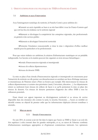 26/02/2014 20 
3. ORIENTATIONS POUR UNE POLITIQUE DU THD EN FRANCHE-COMTE 
3.1 Ambitions et axes d’intervention 
Avec l’aménagement numérique du territoire, la Franche-Comté a pour ambition de : 
 Garantir un accès équitable au haut et au très haut débit à tous les Francs-Comtois quel que soit leur lieu de résidence sur le territoire régional 
 Maintenir et développer la compétitivité des entreprises régionales, des professionnels en général et des services publics 
 Maintenir et développer l’attractivité territoriale 
 Permettre l’émulation concurrentielle et donc la mise à disposition d’offres meilleur marché pour les particuliers et les professionnels. 
Pour que soient réalisées ces ambitions, la création d’infrastructures numériques est un préalable indispensable. Les besoins en la matière peuvent être organisés en trois niveaux hiérarchiques : 
 dorsale d’interconnexion régionale et interrégionale 
 réseaux de collecte départementaux 
 réseaux de desserte THD. 
La mise en place d’une dorsale d’interconnexion régionale et interrégionale est structurante pour l’attractivité du territoire car elle permet son désenclavement en accédant aux lieux d’échange nationaux et internationaux de l’Internet situés à Paris ou Genève par exemple. Elle interconnecte les réseaux de collecte départementaux et certains sites prioritaires (santé, Universités, éducation…). Les départements créent ou renforcent leurs réseaux de collecte de façon à ce qu’ils permettent la mise en place des réseaux de desserte. Ces réseaux de desserte permettent d’apporter des offres THD à tous les utilisateurs potentiels. 
Etant donné son apport important au développement territorial et au niveau de service disponible dans des domaines clés comme la santé, la sécurité, l’économie…, l’accès en mobilité est identifié comme un objectif de premier ordre que les infrastructures déployées doivent contribuer à atteindre. 
3.2 Mise en oeuvre 
3.2.1 Dorsale d’interconnexion 
En juin 2011, le constat avait été fait dans la région que l’accès au THD se faisait à un coût dix fois supérieur à celui constaté dans les grandes métropoles, et ce, en raison de l’absence combinée d’infrastructures numériques appropriées et d’opérateurs commerciaux intéressés. Les opérateurs  