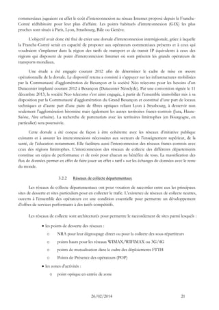 26/02/2014 21 
commerciaux jugeaient en effet le coût d’interconnexion au réseau Internet proposé depuis la Franche- Comté rédhibitoire pour leur plan d’affaire. Les points habituels d’interconnexion (GIX) les plus proches sont situés à Paris, Lyon, Strasbourg, Bâle ou Genève. 
L’objectif avait donc été fixé de créer une dorsale d’interconnexion interrégionale, grâce à laquelle la Franche-Comté serait en capacité de proposer aux opérateurs commerciaux présents et à ceux qui voudraient s’implanter dans la région des tarifs de transport et de transit IP équivalents à ceux des régions qui disposent de point d’interconnexion Internet où sont présents les grands opérateurs de transports mondiaux. 
Une étude a été engagée courant 2012 afin de déterminer le cadre de mise en oeuvre opérationnelle de la dorsale. Le dispositif retenu a consisté à s’appuyer sur les infrastructures mobilisées par la Communauté d’agglomération de Besançon et la société Néo telecoms pour les besoins d’un Datacenter implanté courant 2012 à Besançon (Datacenter Néoclyde). Par une convention signée le 11 décembre 2013, la société Neo telecoms s’est ainsi engagée, à partir de l’ensemble immobilier mis à sa disposition par la Communauté d’agglomération du Grand Besançon et constitué d’une part de locaux techniques et d’autre part d’une paire de fibres optiques reliant Lyon à Strasbourg, à desservir non seulement l’agglomération bisontine mais également les autres territoires francs-comtois (Jura, Haute- Saône, Aire urbaine). La recherche de partenariats avec les territoires limitrophes (en Bourgogne, en particulier) sera poursuivie. 
Cette dorsale a été conçue de façon à être cohérente avec les réseaux d’initiative publique existants et à assurer les interconnexions nécessaires aux secteurs de l’enseignement supérieur, de la santé, de l’éducation notamment. Elle facilitera aussi l’interconnexion des réseaux francs-comtois avec ceux des régions limitrophes. L’interconnexion des réseaux de collecte des différents départements constitue un enjeu de performance et de coût pour chacun au bénéfice de tous. La massification des flux de données permet en effet de faire jouer un effet « tarif » sur les échanges de données avec le reste du monde. 
3.2.2 Réseaux de collecte départementaux 
Les réseaux de collecte départementaux ont pour vocation de raccorder entre eux les principaux sites de desserte et sites particuliers pour en collecter le trafic. L’existence de réseaux de collecte neutres, ouverts à l’ensemble des opérateurs est une condition essentielle pour permettre un développement d’offres de services performants à des tarifs compétitifs. 
Les réseaux de collecte sont architecturés pour permettre le raccordement de sites parmi lesquels : 
 les points de desserte des réseaux : 
o NRA pour leur dégroupage direct ou pour la collecte des sous-répartiteurs 
o points hauts pour les réseaux WIMAX/WIFIMAX ou 3G/4G 
o points de mutualisation dans le cadre des déploiements FTTH 
o Points de Présence des opérateurs (POP) 
 les zones d’activités : 
o point optique en entrée de zone  