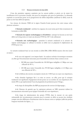 26/02/2014 23 
3.2.3 Réseaux de desserte très haut débit 
L’une des premières urgences exprimées par les acteurs publics et privés est de traiter les insuffisances de la couverture actuelle, tant pour les entreprises que pour les particuliers. La demande exprimée en second lieu porte sur la progressivité des débits disponibles (améliorer le débit) avant de passer au très haut débit (la rupture). 
Les réseaux de desserte THD de la région Franche-Comté peuvent être ainsi conçus selon plusieurs scénarios : 
 Scénario tendanciel : satisfaire les exigences de court terme par le biais notamment de la montée en débit DSL 
 Scénario de rupture technologique et d’ambition : anticiper les besoins en très haut débit sur le long terme en visant une desserte FTTH de 100 % des utilisateurs 
 Scénario mix technologique : panacher le scénario tendanciel et le scénario de rupture technologique en utilisant la montée en débit tout en préparant le déploiement du FTTH pour tous. 
Le scénario tendanciel basé sur une montée en débit DSL (NRA-MED) massive doit être écarté en raison : 
 de son coût rapporté à son impact limité : les analyses technico-économiques montrent en effet que l’investissement nécessaire pour l’ensemble du territoire franc-comtois est de : 
- 200 M€ pour traiter l’ensemble des 100 000 lignes inéligibles à 2 Mbps avec une efficacité de 98 % ; 
- 250 M€ pour traiter l’ensemble des 270 000 lignes inéligibles à 6-8 Mbps avec une efficacité de 94% ; 
 de la faiblesse des recettes escomptées (moins de 1 000 € par an et par sous-répartiteur) ; 
 des obstacles logistiques liés à sa mise en oeuvre : en effet, pour que le scénario tendanciel soit significatif, l’équipement devrait porter sur un nombre de sous-répartiteurs d’au moins 800 ce qui représenterait 8 ans de programme de production pour Orange ; 
 du risque de déséquilibre des RIP qui proposent des services de dégroupage ; 
 de l’absence de garantie que les opérateurs présents au NRA pourront réaliser les investissements nécessaires pour équiper l’ensemble des sous-répartiteurs ; 
 du risque de ralentissement des projets FTTH, dans la mesure où une partie substantielle des investissements consentis pour la montée en débit ne pourra être réutilisée compte tenu des différences d’architecture entre les réseaux cuivre et optiques (taille des poches, longueur maximale des lignes,…) ;  