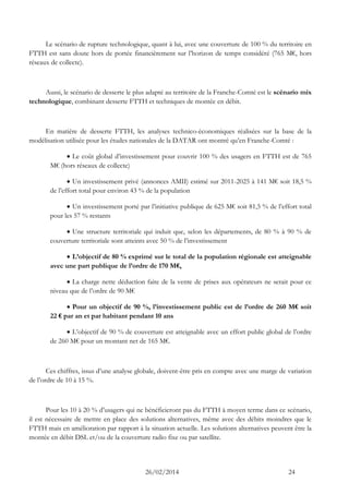26/02/2014 24 
Le scénario de rupture technologique, quant à lui, avec une couverture de 100 % du territoire en FTTH est sans doute hors de portée financièrement sur l’horizon de temps considéré (765 M€, hors réseaux de collecte). 
Aussi, le scénario de desserte le plus adapté au territoire de la Franche-Comté est le scénario mix technologique, combinant desserte FTTH et techniques de montée en débit. 
En matière de desserte FTTH, les analyses technico-économiques réalisées sur la base de la modélisation utilisée pour les études nationales de la DATAR ont montré qu’en Franche-Comté : 
 Le coût global d’investissement pour couvrir 100 % des usagers en FTTH est de 765 M€ (hors réseaux de collecte) 
 Un investissement privé (annonces AMII) estimé sur 2011-2025 à 141 M€ soit 18,5 % de l’effort total pour environ 43 % de la population 
 Un investissement porté par l’initiative publique de 625 M€ soit 81,5 % de l’effort total pour les 57 % restants 
 Une structure territoriale qui induit que, selon les départements, de 80 % à 90 % de couverture territoriale sont atteints avec 50 % de l’investissement 
 L’objectif de 80 % exprimé sur le total de la population régionale est atteignable avec une part publique de l’ordre de 170 M€, 
 La charge nette déduction faite de la vente de prises aux opérateurs ne serait pour ce niveau que de l’ordre de 90 M€ 
 Pour un objectif de 90 %, l’investissement public est de l’ordre de 260 M€ soit 22 € par an et par habitant pendant 10 ans 
 L’objectif de 90 % de couverture est atteignable avec un effort public global de l’ordre de 260 M€ pour un montant net de 165 M€. 
Ces chiffres, issus d’une analyse globale, doivent-être pris en compte avec une marge de variation de l’ordre de 10 à 15 %. 
Pour les 10 à 20 % d’usagers qui ne bénéficieront pas du FTTH à moyen terme dans ce scénario, il est nécessaire de mettre en place des solutions alternatives, même avec des débits moindres que le FTTH mais en amélioration par rapport à la situation actuelle. Les solutions alternatives peuvent être la montée en débit DSL et/ou de la couverture radio fixe ou par satellite.  