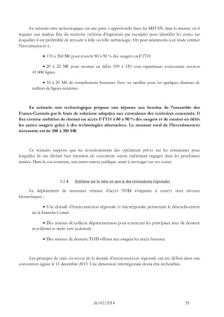 26/02/2014 25 
Le scénario mix technologique est une piste à approfondir dans les SDTAN dans la mesure où il requiert une analyse fine du territoire (schéma d’ingénierie par exemple) pour identifier les zones sur lesquelles il est préférable de recourir à telle ou telle technologie. On peut néanmoins à ce stade estimer l’investissement à : 
 170 à 260 M€ pour couvrir 80 à 90 % des usagers en FTTH 
 20 à 25 M€ pour monter en débit 100 à 150 sous-répartiteurs concernant environ 45 000 lignes 
 10 à 20 M€ de compléments hertziens fixes ou satellite pour les quelques dizaines de milliers de lignes restantes. 
Le scénario mix technologique propose une réponse aux besoins de l’ensemble des Francs-Comtois par le biais de solutions adaptées aux contraintes des territoires concernés. Il fixe comme ambition de donner un accès FTTH à 80 à 90 % des usagers et de monter en débit les autres usagers grâce à des technologies alternatives. Le montant total de l’investissement nécessaire est de 200 à 300 M€. 
Ce scénario suppose que les investissements des opérateurs privés sur les communes pour lesquelles ils ont déclaré leur intention de couverture soient réellement engagés dans les prochaines années. Dans le cas contraire, une intervention publique serait à envisager sur ces zones. 
3.2.4 Synthèse sur la mise en oeuvre des orientations régionales 
Le déploiement de nouveaux réseaux d’accès THD s’organise à travers trois niveaux hiérarchiques : 
 Une dorsale d’interconnexion régionale et interrégionale permettant le désenclavement de la Franche-Comté 
 Des réseaux de collecte départementaux pour connecter les principaux sites de desserte et collecter le trafic vers la dorsale 
 Des réseaux de desserte THD offrant aux usagers les accès Internet. 
Les principes de mise en oeuvre de la dorsale d’interconnexion régionale ont été définis dans une convention signée le 11 décembre 2013. Une dimension interrégionale devra être recherchée. 
 