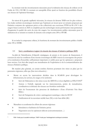 26/02/2014 26 
Le montant total des investissements nécessaires pour la réalisation des réseaux de collecte est de l’ordre de 130 à 150 M€. Ce montant est susceptible d’être ajusté en fonction des possibilités d’accès aux réseaux de l’opérateur historique. 
En raison de la grande capillarité nécessaire, les réseaux de desserte THD sont les plus coûteux. Les études technico-économiques montrent que l’optimum est trouvé pour un scénario proposant par l’initiative conjointe des opérateurs privés et des collectivités une couverture FTTH de 80 à 90 % des usagers francs-comtois en 2025 et complétée par des technologies moins performantes mais permettant d’augmenter la qualité des accès du reste des usagers. Les investissements publics nécessaires pour la réalisation de ce scénario en matière de desserte sont compris entre 200 et 300 M€. 
Si on inclut le composante collecte, la fourchette du montant des investissements publics s’établit entre 330 et 450M€. 
3.3 Suivi, coordination et appui à la réussite des réseaux d’initiative publique (RIP) 
Au-delà de l’identification d’objectifs stratégiques, de projets et de sources de financement, il convient de créer les conditions d’une réussite économique des RIP à travers la convergence des projets et la constitution d'ensembles suffisamment importants et unifiés pour que les opérateurs y proposent leurs services. Ceci doit aller jusqu’à une mutualisation de l’exploitation et de la commercialisation des réseaux d’initiative publique. 
De manière plus générale, un certain nombre d’actions pourraient être mises en place par les partenaires régionaux, telles que (liste non exhaustive) : 
 Mettre en oeuvre les interventions décidées dans la SCoRAN pour développer les infrastructures, les services, les usages et les territoires 
 Suivi de l’élaboration et des mises à jour des SDTAN et à leur éligibilité au FSN/FANT4 
 Actions à l’échelle régionale sur les interconnexions, points de mutualisation, coordination et cohérence des réseaux aux frontières territoriales 
 Suivi de l’avancement des processus de labellisation « Zone d’Activités Très Haut Débit » 
 Suivi de l’intégration de volets « aménagement numérique » dans les SCOT 
 Amélioration de la couverture mobile haut (3G) et très haut débit (4G) 
 Mutualiser et coordonner les efforts des acteurs régionaux 
 Stimulation et facilitation de l’initiative privée 
 Négociation avec les opérateurs télécom (conventionnement…) 
4 FSN = fonds pour la société numérique ; FANT= fonds pour l’aménagement numérique du territoire.  