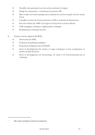 26/02/2014 27 
 Travailler à des partenariats avec des acteurs extérieurs à la région 
 Partage de connaissances : connaissance des réseaux, SIG 
 Mise en place de bonnes pratiques pour optimiser les travaux de génie civil des acteurs locaux 
 Conseiller en amont les dossiers présentés au FSN et recherche de financements 
 Suivi des résultats des AMII5 sur la région et de leur mise en oeuvre effective 
 Veille stratégique, technique et réglementaire et échanges 
 Sensibilisation et formation des élus 
 Évaluer et suivre, adapter la SCoRAN 
 Observatoire du THD 
 Évaluation des politiques publiques 
 Propositions d’adaptation de la SCoRAN 
 Suivre le développement des services et usages numériques et leurs conséquences en matière de débit nécessaire 
 Suivre le développement de l’économique, du social et de l’environnemental par le numérique. 
5 AMII = appel à manifestation d’intentions d’investissement.  