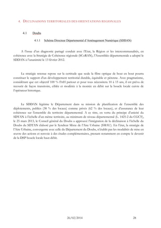 26/02/2014 28 
4. DECLINAISONS TERRITORIALES DES ORIENTATIONS REGIONALES 
4.1 Doubs 
4.1.1 Schéma Directeur Départemental d’Aménagement Numérique (SDDAN) 
A l’issue d’un diagnostic partagé conduit avec l’Etat, la Région et les intercommunalités, en cohérence avec la Stratégie de Cohérence régionale (SCoRAN), l’Assemblée départementale a adopté le SDDAN à l’unanimité le 13 février 2012. 
La stratégie retenue repose sur la certitude que seule la fibre optique de bout en bout pourra constituer le support d’un développement territorial durable, équitable et pérenne. Avec pragmatisme, considérant que cet objectif 100 % FttH partout et pour tous nécessitera 10 à 15 ans, il est prévu de recourir de façon transitoire, ciblée et modérée à la montée en débit sur la boucle locale cuivre de l’opérateur historique. 
Le SDDAN légitime le Département dans sa mission de planification de l’ensemble des déploiements, publics (38 % des locaux) comme privés (62 % des locaux), et d’assurance de leur cohérence sur l’ensemble du territoire départemental. A ce titre, en vertu du principe d’unicité du SDTAN à l’échelle d’un même territoire, au minimum de niveau départemental (L. 1425-2 du CGCT), le 25 mars 2013, le Conseil général du Doubs a approuvé l’intégration de la déclinaison à l’échelle du Doubs du SDTAN élaboré par le Syndicat Mixte de l’Aire Urbaine (SMAU). En l’état, la stratégie de l’Aire Urbaine, convergente avec celle du Département du Doubs, n’établit pas les modalités de mise en oeuvre des actions et renvoie à des études complémentaires, prenant notamment en compte le devenir de la DSP boucle locale haut-débit.  
