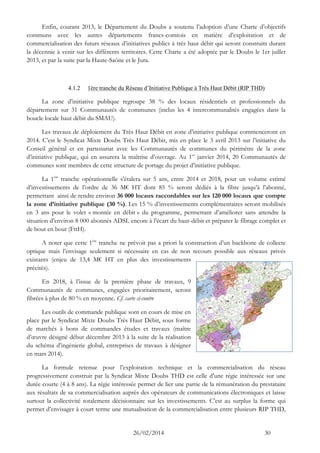 26/02/2014 30 
Enfin, courant 2013, le Département du Doubs a soutenu l’adoption d’une Charte d’objectifs communs avec les autres départements francs-comtois en matière d’exploitation et de commercialisation des futurs réseaux d’initiatives publics à très haut débit qui seront construits durant la décennie à venir sur les différents territoires. Cette Charte a été adoptée par le Doubs le 1er juillet 2013, et par la suite par la Haute-Saône et le Jura. 
4.1.2 1ère tranche du Réseau d’Initiative Publique à Très Haut Débit (RIP THD) 
La zone d’initiative publique regroupe 38 % des locaux résidentiels et professionnels du département sur 31 Communautés de communes (inclus les 4 intercommunalités engagées dans la boucle locale haut débit du SMAU). 
Les travaux de déploiement du Très Haut Débit en zone d’initiative publique commenceront en 2014. C’est le Syndicat Mixte Doubs Très Haut Débit, mis en place le 3 avril 2013 sur l’initiative du Conseil général et en partenariat avec les Communautés de communes du périmètre de la zone d’initiative publique, qui en assurera la maîtrise d’ouvrage. Au 1er janvier 2014, 20 Communautés de communes sont membres de cette structure de portage du projet d’initiative publique. 
La 1ère tranche opérationnelle s’étalera sur 5 ans, entre 2014 et 2018, pour un volume estimé d’investissements de l’ordre de 36 M€ HT dont 85 % seront dédiés à la fibre jusqu’à l’abonné, permettant ainsi de rendre environ 36 000 locaux raccordables sur les 120 000 locaux que compte la zone d’initiative publique (30 %). Les 15 % d’investissements complémentaires seront mobilisés en 3 ans pour le volet « montée en débit » du programme, permettant d’améliorer sans attendre la situation d’environ 8 000 abonnés ADSL encore à l’écart du haut-débit et préparer le fibrage complet et de bout en bout (FttH). 
A noter que cette 1ère tranche ne prévoit pas a priori la construction d’un backbone de collecte optique mais l’envisage seulement si nécessaire en cas de non recours possible aux réseaux privés existants (enjeu de 13,4 M€ HT en plus des investissements précités). 
En 2018, à l’issue de la première phase de travaux, 9 Communautés de communes, engagées prioritairement, seront fibrées à plus de 80 % en moyenne. Cf. carte ci-contre 
Les outils de commande publique sont en cours de mise en place par le Syndicat Mixte Doubs Très Haut Débit, sous forme de marchés à bons de commandes études et travaux (maître d’oeuvre désigné début décembre 2013 à la suite de la réalisation du schéma d’ingénierie global, entreprises de travaux à désigner en mars 2014). 
La formule retenue pour l’exploitation technique et la commercialisation du réseau progressivement construit par la Syndicat Mixte Doubs THD est celle d’une régie intéressée sur une durée courte (4 à 8 ans). La régie intéressée permet de lier une partie de la rémunération du prestataire aux résultats de sa commercialisation auprès des opérateurs de communications électroniques et laisse surtout la collectivité totalement décisionnaire sur les investissements. C’est au surplus la forme qui permet d’envisager à court terme une mutualisation de la commercialisation entre plusieurs RIP THD,  