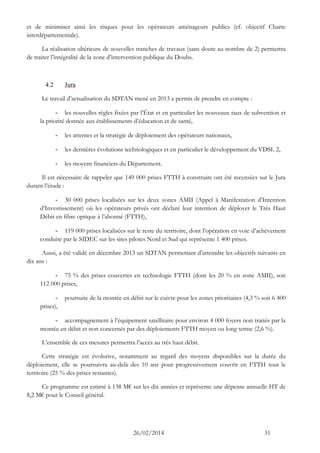 26/02/2014 31 
et de minimiser ainsi les risques pour les opérateurs aménageurs publics (cf. objectif Charte interdépartementale). 
La réalisation ultérieure de nouvelles tranches de travaux (sans doute au nombre de 2) permettra de traiter l’intégralité de la zone d’intervention publique du Doubs. 
4.2 Jura 
Le travail d’actualisation du SDTAN mené en 2013 a permis de prendre en compte : 
- les nouvelles règles fixées par l’État et en particulier les nouveaux taux de subvention et la priorité donnée aux établissements d’éducation et de santé, 
- les attentes et la stratégie de déploiement des opérateurs nationaux, 
- les dernières évolutions technologiques et en particulier le développement du VDSL 2, 
- les moyens financiers du Département. 
Il est nécessaire de rappeler que 149 000 prises FTTH à construire ont été recensées sur le Jura durant l’étude : 
- 30 000 prises localisées sur les deux zones AMII (Appel à Manifestation d’Intention d’Investissement) où les opérateurs privés ont déclaré leur intention de déployer le Très Haut Débit en fibre optique à l’abonné (FTTH), 
- 119 000 prises localisées sur le reste du territoire, dont l’opération en voie d’achèvement conduite par le SIDEC sur les sites pilotes Nord et Sud qui représente 1 400 prises. 
Aussi, a été validé en décembre 2013 un SDTAN permettant d’atteindre les objectifs suivants en dix ans : 
- 75 % des prises couvertes en technologie FTTH (dont les 20 % en zone AMII), soit 112 000 prises, 
- poursuite de la montée en débit sur le cuivre pour les zones prioritaires (4,3 % soit 6 400 prises), 
- accompagnement à l’équipement satellitaire pour environ 4 000 foyers non traités par la montée en débit et non concernés par des déploiements FTTH moyen ou long terme (2,6 %). 
L’ensemble de ces mesures permettra l’accès au très haut débit. 
Cette stratégie est évolutive, notamment au regard des moyens disponibles sur la durée du déploiement, elle se poursuivra au-delà des 10 ans pour progressivement couvrir en FTTH tout le territoire (25 % des prises restantes). 
Ce programme est estimé à 138 M€ sur les dix années et représente une dépense annuelle HT de 8,2 M€ pour le Conseil général.  