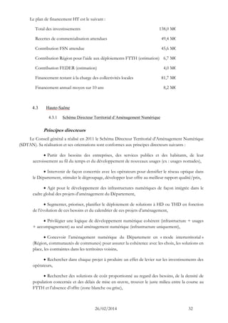 26/02/2014 32 
Le plan de financement HT est le suivant : 
Total des investissements 138,0 M€ 
Recettes de commercialisation attendues 49,4 M€ 
Contribution FSN attendue 45,6 M€ 
Contribution Région pour l’aide aux déploiements FTTH (estimation) 6,7 M€ 
Contribution FEDER (estimation) 4,0 M€ 
Financement restant à la charge des collectivités locales 81,7 M€ 
Financement annuel moyen sur 10 ans 8,2 M€ 
4.3 Haute-Saône 
4.3.1 Schéma Directeur Territorial d’Aménagement Numérique 
Principes directeurs 
Le Conseil général a réalisé en 2011 le Schéma Directeur Territorial d’Aménagement Numérique (SDTAN). Sa réalisation et ses orientations sont conformes aux principes directeurs suivants : 
 Partir des besoins des entreprises, des services publics et des habitants, de leur accroissement au fil du temps et du développement de nouveaux usages (ex : usages nomades), 
 Intervenir de façon concertée avec les opérateurs pour densifier le réseau optique dans le Département, stimuler le dégroupage, développer leur offre au meilleur rapport qualité/prix, 
 Agir pour le développement des infrastructures numériques de façon intégrée dans le cadre global des projets d’aménagement du Département, 
 Segmenter, prioriser, planifier le déploiement de solutions à HD ou THD en fonction de l’évolution de ces besoins et du calendrier de ces projets d’aménagement, 
 Privilégier une logique de développement numérique cohérent (infrastructure + usages + accompagnement) au seul aménagement numérique (infrastructure uniquement), 
 Concevoir l’aménagement numérique du Département en « mode interterritorial » (Région, communautés de communes) pour assurer la cohérence avec les choix, les solutions en place, les contraintes dans les territoires voisins, 
 Rechercher dans chaque projet à produire un effet de levier sur les investissements des opérateurs, 
 Rechercher des solutions de coût proportionné au regard des besoins, de la densité de population concernée et des délais de mise en oeuvre, trouver le juste milieu entre la course au FTTH et l’absence d’offre (zone blanche ou grise),  
