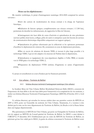 26/02/2014 35 
Notes sur les déploiements : 
De manière synthétique, le projet d’aménagement numérique 2014-2020 comprend les actions suivantes : 
 Suivi des actions de modernisation du réseau existant à la charge de l’opérateur historique, 
 Réalisation de liaisons optiques, complémentaires aux réseaux existants (~2 200 km), permettant de densifier les infrastructures, de rapprocher la fibre de l’abonné, 
 Aménagement très haut débit de zones d’activités et opticalisation de sites prioritaires (services publics dont lycées, collèges, pôles de santé et entreprises ayant des besoins de services de communication électronique disponibles uniquement sur support optique), 
 Opticalisation de pylônes sélectionnés par la collectivité et les opérateurs permettant d’accélérer le déploiement de solutions 4G, notamment en zone de déploiement prioritaire, 
 Mise en oeuvre de solutions de desserte THD, et recours le plus large possible à la technologie VDSL 2 qui est très adaptée à la structure de l’habitat dans le département, 
 Opticalisation et équipement des sous-répartiteurs éligibles à l’offre PRM, et montée vers le THD grâce à la technologie VDSL 2, 
 Préparation du déploiement FTTH (schéma d’ingénierie) et saisies d’opportunités FTTX. 
Ce projet est actuellement en cours d’analyse par les financeurs potentiels. 
4.4 Aire urbaine - Territoire de Belfort 
4.4.1 Schéma directeur territorial d’aménagement numérique (Aire urbaine) 
Le Syndicat Mixte de l’Aire Urbaine Belfort Montbéliard Héricourt Delle (SMAU), conscient de l’importance du haut débit et du très haut débit pour l’attractivité et la compétitivité de son territoire, a réalisé son Schéma Directeur Territorial d’Aménagement Numérique (SDTAN) d’Octobre 2011 à Avril 2012. 
Ce schéma directeur, qui actualise les travaux réalisés dans une première version du SDTAN en 2009 et 2010, porte sur l’ensemble du territoire de l’Aire Urbaine. Néanmoins, il a vocation à être décliné par la suite sur les trois départements du Territoire de Belfort, du Doubs et de la Haute-Saône dans une logique départementale. 
Plus précisément, le SDTAN de l’Aire Urbaine, qui porte sur l’intégralité du Territoire de Belfort, sert de support au SDTAN du Conseil général du Territoire de Belfort. Le SMAU a ainsi déclaré à l’ARCEP le 19 décembre 2011 l’établissement par ses soins du SDTAN du Territoire de Belfort, en précisant qu’une fois validé par le SMAU, la partie du schéma concernant le Territoire de Belfort serait  