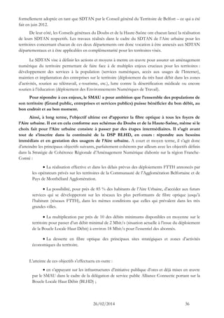 26/02/2014 36 
formellement adoptée en tant que SDTAN par le Conseil général du Territoire de Belfort – ce qui a été fait en juin 2012. 
De leur côté, les Conseils généraux du Doubs et de la Haute-Saône ont chacun lancé la réalisation de leurs SDTAN respectifs. Les travaux réalisés dans le cadre du SDTAN de l’Aire urbaine pour les territoires concernant chacun de ces deux départements ont donc vocation à être annexés aux SDTAN départementaux et à être applicables en complémentarité pour les territoires visés. 
Le SDTAN vise à définir les actions et moyens à mettre en oeuvre pour assurer un aménagement numérique du territoire permettant de faire face à de multiples enjeux cruciaux pour les territoires : développement des services à la population (services numériques, accès aux usages de l’Internet), maintien et implantation des entreprises sur le territoire (déploiement du très haut débit dans les zones d’activités, soutien au télétravail, e-tourisme, etc.), lutte contre la désertification médicale ou encore soutien à l’éducation (déploiement des Environnements Numériques de Travail). 
Pour répondre à ces enjeux, le SMAU a pour ambition que l’ensemble des populations de son territoire (Grand public, entreprises et services publics) puisse bénéficier du bon débit, au bon endroit et au bon moment. 
Ainsi, à long terme, l’objectif ultime est d’apporter la fibre optique à tous les foyers de l’Aire urbaine. Il est en cela conforme aux schémas du Doubs et de la Haute-Saône, même si le choix fait pour l’Aire urbaine consiste à passer par des étapes intermédiaires. Il s’agit avant tout de s’inscrire dans la continuité de la DSP BLHD, en cours : répondre aux besoins immédiats et en gestation des usagers de l’Aire urbaine. A court et moyen terme, il s’agit donc d’atteindre les principaux objectifs suivants, parfaitement cohérents par ailleurs avec les objectifs définis dans la Stratégie de Cohérence Régionale d’Aménagement Numérique élaborée sur la région Franche- Comté : 
 La réalisation effective et dans les délais prévus des déploiements FTTH annoncés par les opérateurs privés sur les territoires de la Communauté de l’Agglomération Belfortaine et de Pays de Montbéliard Agglomération. 
 La possibilité, pour près de 85 % des habitants de l’Aire Urbaine, d’accéder aux futurs services qui se développeront sur les réseaux les plus performants de fibre optique jusqu’à l’habitant (réseaux FTTH), dans les mêmes conditions que celles qui prévalent dans les très grandes villes. 
 La multiplication par près de 10 des débits minimums disponibles en moyenne sur le territoire pour passer d’un débit minimal de 2 Mbit/s (situation actuelle à l’issue du déploiement de la Boucle Locale Haut Débit) à environ 18 Mbit/s pour l’essentiel des abonnés. 
 La desserte en fibre optique des principaux sites stratégiques et zones d’activités économiques du territoire. 
L’atteinte de ces objectifs s’effectuera en outre : 
 en s’appuyant sur les infrastructures d’initiative publique d’ores et déjà mises en oeuvre par le SMAU dans le cadre de la délégation de service public Alliance Connectic portant sur la Boucle Locale Haut Débit (BLHD) ;  