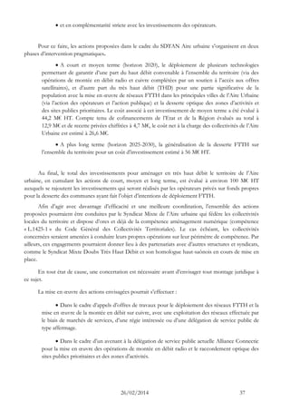 26/02/2014 37 
 et en complémentarité stricte avec les investissements des opérateurs. 
Pour ce faire, les actions proposées dans le cadre du SDTAN Aire urbaine s’organisent en deux phases d’intervention pragmatiques. 
 A court et moyen terme (horizon 2020), le déploiement de plusieurs technologies permettant de garantir d’une part du haut débit convenable à l’ensemble du territoire (via des opérations de montée en débit radio et cuivre complétées par un soutien à l’accès aux offres satellitaires), et d’autre part du très haut débit (THD) pour une partie significative de la population avec la mise en oeuvre de réseaux FTTH dans les principales villes de l’Aire Urbaine (via l’action des opérateurs et l’action publique) et la desserte optique des zones d’activités et des sites publics prioritaires. Le coût associé à cet investissement de moyen terme a été évalué à 44,2 M€ HT. Compte tenu de cofinancements de l’Etat et de la Région évalués au total à 12,9 M€ et de recette privées chiffrées à 4,7 M€, le coût net à la charge des collectivités de l’Aire Urbaine est estimé à 26,6 M€. 
 A plus long terme (horizon 2025-2030), la généralisation de la desserte FTTH sur l’ensemble du territoire pour un coût d’investissement estimé à 56 M€ HT. 
Au final, le total des investissements pour aménager en très haut débit le territoire de l’Aire urbaine, en cumulant les actions de court, moyen et long terme, est évalué à environ 100 M€ HT auxquels se rajoutent les investissements qui seront réalisés par les opérateurs privés sur fonds propres pour la desserte des communes ayant fait l’objet d’intentions de déploiement FTTH. 
Afin d’agir avec davantage d’efficacité et une meilleure coordination, l’ensemble des actions proposées pourraient être conduites par le Syndicat Mixte de l’Aire urbaine qui fédère les collectivités locales du territoire et dispose d’ores et déjà de la compétence aménagement numérique (compétence « L.1425-1 » du Code Général des Collectivités Territoriales). Le cas échéant, les collectivités concernées seraient amenées à conduire leurs propres opérations sur leur périmètre de compétence. Par ailleurs, ces engagements pourraient donner lieu à des partenariats avec d’autres structures et syndicats, comme le Syndicat Mixte Doubs Très Haut Débit et son homologue haut-saônois en cours de mise en place. 
En tout état de cause, une concertation est nécessaire avant d’envisager tout montage juridique à ce sujet. 
La mise en oeuvre des actions envisagées pourrait s’effectuer : 
 Dans le cadre d’appels d’offres de travaux pour le déploiement des réseaux FTTH et la mise en oeuvre de la montée en débit sur cuivre, avec une exploitation des réseaux effectuée par le biais de marchés de services, d’une régie intéressée ou d’une délégation de service public de type affermage. 
 Dans le cadre d’un avenant à la délégation de service public actuelle Alliance Connectic pour la mise en oeuvre des opérations de montée en débit radio et le raccordement optique des sites publics prioritaires et des zones d’activités. 
 