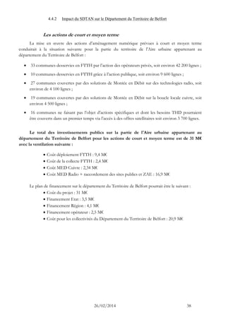 26/02/2014 38 
4.4.2 Impact du SDTAN sur le Département du Territoire de Belfort 
Les actions de court et moyen terme 
La mise en oeuvre des actions d’aménagement numérique prévues à court et moyen terme conduirait à la situation suivante pour la partie du territoire de l'Aire urbaine appartenant au département du Territoire de Belfort : 
 33 communes desservies en FTTH par l’action des opérateurs privés, soit environ 42 200 lignes ; 
 10 communes desservies en FTTH grâce à l’action publique, soit environ 9 600 lignes ; 
 27 communes couvertes par des solutions de Montée en Débit sur des technologies radio, soit environ de 4 100 lignes ; 
 19 communes couvertes par des solutions de Montée en Débit sur la boucle locale cuivre, soit environ 4 500 lignes ; 
 16 communes ne faisant pas l’objet d’actions spécifiques et dont les besoins THD pourraient être couverts dans un premier temps via l’accès à des offres satellitaires soit environ 3 700 lignes. 
Le total des investissements publics sur la partie de l'Aire urbaine appartenant au département du Territoire de Belfort pour les actions de court et moyen terme est de 31 M€ avec la ventilation suivante : 
 Coût déploiement FTTH : 9,4 M€ 
 Coût de la collecte FTTH : 2,4 M€ 
 Coût MED Cuivre : 2,34 M€ 
 Coût MED Radio + raccordement des sites publics et ZAE : 16,9 M€ 
Le plan de financement sur le département du Territoire de Belfort pourrait être le suivant : 
 Coût du projet : 31 M€ 
 Financement Etat : 3,5 M€ 
 Financement Région : 4,1 M€ 
 Financement opérateur : 2,5 M€ 
 Coût pour les collectivités du Département du Territoire de Belfort : 20,9 M€ 
 