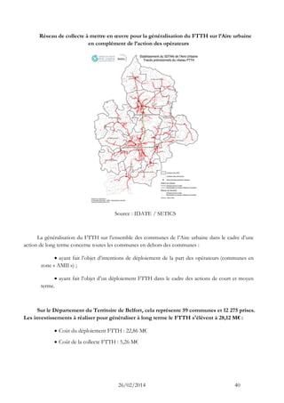 26/02/2014 40 
Réseau de collecte à mettre en oeuvre pour la généralisation du FTTH sur l’Aire urbaine en complément de l’action des opérateurs 
Source : IDATE / SETICS 
La généralisation du FTTH sur l’ensemble des communes de l’Aire urbaine dans le cadre d’une action de long terme concerne toutes les communes en dehors des communes : 
 ayant fait l’objet d’intentions de déploiement de la part des opérateurs (communes en zone « AMII ») ; 
 ayant fait l’objet d’un déploiement FTTH dans le cadre des actions de court et moyen terme. 
Sur le Département du Territoire de Belfort, cela représente 59 communes et 12 275 prises. Les investissements à réaliser pour généraliser à long terme le FTTH s'élèvent à 28,12 M€ : 
 Coût du déploiement FTTH : 22,86 M€ 
 Coût de la collecte FTTH : 5,26 M€  