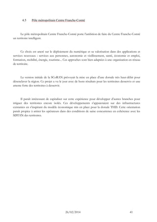 26/02/2014 41 
4.5 Pôle métropolitain Centre Franche-Comté 
Le pôle métropolitain Centre Franche-Comté porte l’ambition de faire du Centre Franche-Comté un territoire intelligent. 
Ce choix est ancré sur le déploiement du numérique et sa valorisation dans des applications et services nouveaux : services aux personnes, autonomie et vieillissement, santé, économie et emploi, formation, mobilité, énergie, tourisme... Ces approches sont bien adaptées à une organisation en réseau de territoire. 
La version initiale de la SCoRAN prévoyait la mise en place d’une dorsale très haut-débit pour désenclaver la région. Ce projet a vu le jour avec de bons résultats pour les territoires desservis et une attente forte des territoires à desservir. 
Il paraît intéressant de capitaliser sur cette expérience pour développer d’autres branches pour irriguer des territoires encore isolés. Ces développements s’appuieraient sur des infrastructures existantes en s’inspirant du modèle économique mis en place pour la dorsale THD. Cette orientation paraît propice à attirer les opérateurs dans des conditions de saine concurrence en cohérence avec les SDTAN des territoires. 
 
