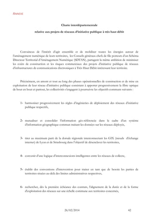 26/02/2014 42 
ANNEXE 
Charte interdépartementale 
relative aux projets de réseaux d’initiative publique à très haut débit 
Convaincus de l’intérêt d’agir ensemble et de mobiliser toutes les énergies autour de l’aménagement numérique de leurs territoires, les Conseils généraux chefs de file porteurs d’un Schéma Directeur Territorial d’Aménagement Numérique (SDTAN), partagent la même ambition de minimiser les coûts de construction et les risques commerciaux des projets d’initiative publique de réseaux d’infrastructures de communications électroniques à Très Haut Débit intéressant leur territoire. 
Précisément, en amont et tout au long des phases opérationnelles de construction et de mise en exploitation de leur réseau d’initiative publique consistant à apporter progressivement la fibre optique de bout en bout et partout, les collectivités s’engagent à poursuivre les objectifs communs suivants : 
1- harmoniser progressivement les règles d’ingénieries de déploiement des réseaux d’initiative publique respectifs, 
2- mutualiser et consolider l’information géo-référencée dans le cadre d’un système d’information géographique commun traitant les données sur les réseaux déployés, 
3- tirer au maximum parti de la dorsale régionale interconnectant les GIX (noeuds d’échange internet) de Lyon et de Strasbourg dans l’objectif de désenclaver les territoires, 
4- convenir d’une logique d’interconnexions intelligentes entre les réseaux de collecte, 
5- établir des conventions d’intervention pour traiter en tant que de besoin les parties de territoires situées au-delà des limites administratives respectives, 
6- rechercher, dès la première échéance des contrats, l'alignement de la durée et de la forme d'exploitation des réseaux sur une échelle commune aux territoires concernés, 
 
