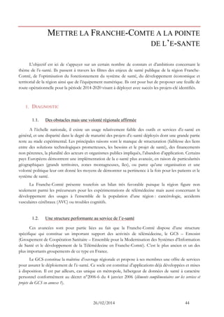 26/02/2014 44 
METTRE LA FRANCHE-COMTE A LA POINTE DE L’E-SANTE 
L’objectif est ici de s’appuyer sur un certain nombre de constats et d’ambitions concernant le thème de l’e-santé. Ils passent à travers les filtres des enjeux de santé publique de la région Franche- Comté, de l’optimisation du fonctionnement du système de santé, du développement économique et territorial de la région ainsi que de l’équipement numérique. Ils ont pour but de proposer une feuille de route opérationnelle pour la période 2014-2020 visant à déployer avec succès les projets-clé identifiés. 
1. DIAGNOSTIC 
1.1. Des obstacles mais une volonté régionale affirmée 
A l’échelle nationale, il existe un usage relativement faible des outils et services d’e-santé en général, et une disparité dans le degré de maturité des projets d’e-santé déployés dont une grande partie reste au stade expérimental. Les principales raisons sont le manque de structuration (faiblesse des liens entre des solutions technologiques prometteuses, les besoins et le projet de santé), des financements non pérennes, la pluralité des acteurs et organismes publics impliqués, l’abandon d’application. Certains pays Européens démontrent une implémentation de la e-santé plus avancée, en raison de particularités géographiques (grands territoires, zones montagneuses, îles), ou parce qu’une organisation et une volonté politique leur ont donné les moyens de démontrer sa pertinence à la fois pour les patients et le système de santé. 
La Franche-Comté présente toutefois un bilan très favorable puisque la région figure non seulement parmi les précurseurs pour les expérimentations de télémédecine mais aussi concernant le développement des usages à l’ensemble de la population d’une région : cancérologie, accidents vasculaires cérébraux (AVC) ou troubles cognitifs. 
1.2. Une structure performante au service de l’e-santé 
Ces avancées sont pour partie liées au fait que la Franche-Comté dispose d’une structure spécifique qui constitue un important support des activités de télémédecine, le GCS – Emosist (Groupement de Coopération Sanitaire – Ensemble pour la Modernisation des Systèmes d’Information de Santé et le développement de la Télémédecine en Franche-Comté). C’est le plus ancien et un des plus importants groupements de ce type en France. 
Le GCS constitue la maîtrise d’ouvrage régionale et propose à ses membres une offre de services pour assurer le déploiement de l’e-santé. Ce socle est constitué d’applications déjà développées et mises à disposition. Il est par ailleurs, cas unique en métropole, hébergeur de données de santé à caractère personnel conformément au décret n°2006-6 du 4 janvier 2006 (éléments complémentaires sur les services et projets du GCS en annexe 1).  