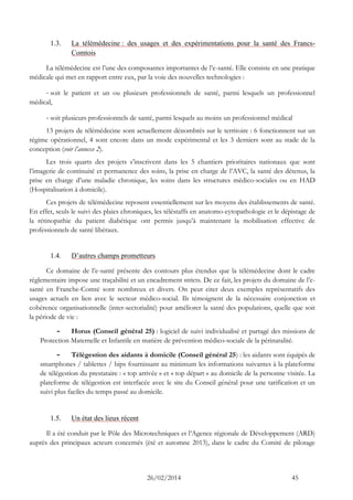 26/02/2014 45 
1.3. La télémédecine : des usages et des expérimentations pour la santé des Francs- Comtois 
La télémédecine est l’une des composantes importantes de l’e-santé. Elle consiste en une pratique médicale qui met en rapport entre eux, par la voie des nouvelles technologies : 
- soit le patient et un ou plusieurs professionnels de santé, parmi lesquels un professionnel médical, 
- soit plusieurs professionnels de santé, parmi lesquels au moins un professionnel médical 
13 projets de télémédecine sont actuellement dénombrés sur le territoire : 6 fonctionnent sur un régime opérationnel, 4 sont encore dans un mode expérimental et les 3 derniers sont au stade de la conception (voir l’annexe 2). 
Les trois quarts des projets s’inscrivent dans les 5 chantiers prioritaires nationaux que sont l’imagerie de continuité et permanence des soins, la prise en charge de l’AVC, la santé des détenus, la prise en charge d’une maladie chronique, les soins dans les structures médico-sociales ou en HAD (Hospitalisation à domicile). 
Ces projets de télémédecine reposent essentiellement sur les moyens des établissements de santé. En effet, seuls le suivi des plaies chroniques, les téléstaffs en anatomo-cytopathologie et le dépistage de la rétinopathie du patient diabétique ont permis jusqu’à maintenant la mobilisation effective de professionnels de santé libéraux. 
1.4. D’autres champs prometteurs 
Ce domaine de l’e-santé présente des contours plus étendus que la télémédecine dont le cadre réglementaire impose une traçabilité et un encadrement stricts. De ce fait, les projets du domaine de l’e- santé en Franche-Comté sont nombreux et divers. On peut citer deux exemples représentatifs des usages actuels en lien avec le secteur médico-social. Ils témoignent de la nécessaire conjonction et cohérence organisationnelle (inter-sectorialité) pour améliorer la santé des populations, quelle que soit la période de vie : 
- Horus (Conseil général 25) : logiciel de suivi individualisé et partagé des missions de Protection Maternelle et Infantile en matière de prévention médico-sociale de la périnatalité. 
- Télégestion des aidants à domicile (Conseil général 25) : les aidants sont équipés de smartphones / tablettes / bips fournissant au minimum les informations suivantes à la plateforme de télégestion du prestataire : « top arrivée » et « top départ » au domicile de la personne visitée. La plateforme de télégestion est interfacée avec le site du Conseil général pour une tarification et un suivi plus faciles du temps passé au domicile. 
1.5. Un état des lieux récent 
Il a été conduit par le Pôle des Microtechniques et l’Agence régionale de Développement (ARD) auprès des principaux acteurs concernés (été et automne 2013), dans le cadre du Comité de pilotage  