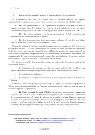 26/02/2014 47 
2. ENJEUX 
2.1 Enjeux de santé publique : apporter la santé au plus près de la population 
Le développement des usages de l’e-santé dans les territoires constitue une réponse organisationnelle et technique aux nombreux défis auxquels notre système de santé doit faire face : 
- Des défis épidémiologiques, car l’augmentation du nombre de patients souffrant de maladies chroniques (plus de 3 millions en 10 ans) et de poly-pathologies va de pair avec le vieillissement de la population (en 2050, 30% de la population régionale aura plus de 60 ans). 
- Des défis démographiques, avec la problématique de l’inégale répartition des professionnels sur le territoire national et régional. 
- Des défis économiques, avec de fortes contraintes budgétaires (le coût de la santé s’élève à plus de 3 Milliards d’Euros annuels pour la Franche-Comté). 
En cela, les outils de l’e-santé suppriment la distance, rapprochent les patients de la présence ou de l’expertise médicale. Les outils communiquant des données de soins améliorent leur pertinence (facilité de recours à une expertise particulière, accès à l’historique complet du patient). Au total, les outils e-santé de coopération interprofessionnelle et de suivi à distance permettent de conserver un bon niveau de qualité des soins, tout en maintenant les patients dans leur lieu habituel de vie et en ayant une réelle souplesse et capacité d’adaptation à l’évolution de l’état du patient. 
Ces atouts sont doublés d’un potentiel en matière de maîtrise des dépenses de santé, car ils permettent de diminuer : 
- la fréquentation des urgences, en effet, un patient « télé-surveillé » mobilisera des équipes différentes, par exemple une plateforme mutualisée d’assistance médicale à distance, 
- les hospitalisations inadéquates, 
- les transports à l’hôpital pour des visites de suivi qui peuvent être alors réalisées au domicile 
En Franche-Comté, cette politique de santé publique qui répond aux besoins de la population à l’aide de solutions organisationnelles, en s’appuyant notamment sur la e-santé, est mise en oeuvre à travers divers projets et organisations : 
- Le Projet régional de santé (PRS)6 franc-comtois a des ambitions collectives et solidaires. Elles sont de 3 ordres : 1. Réduction des inégalités sociales et territoriales ; 2. Pérennité des modes de financement ; 3. Qualité des soins par une approche territoriale. Elles sont en parfaite cohérence avec celles de la Stratégie nationale de santé (SNS) portée par la Ministre7. Le Pacte territoire et santé8 (axe majeur de la SNS en faveur de l’offre de 1er recours) est déjà opérationnel en Franche-Comté depuis plusieurs années dans pratiquement la totalité de ses 12 composantes. 
6 Projet régional de santé de Franche-Comté : http://www.ars.franche-comte.sante.fr/PRS.128116.0.html 
7 La Stratégie nationale de santé : http://www.social-sante.gouv.fr/strategie-nationale-de-sante,2869/ 
8 Le Pacte territoire et santé : http://www.sante.gouv.fr/pacte-territoire-sante.html  