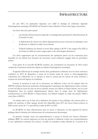 26/02/2014 4 
INFRASTRUCTURE 
En juin 2011, les partenaires régionaux ont validé la stratégie de cohérence régionale d’aménagement numérique (SCoRAN) de Franche-Comté, élaborée à l’issue d’une large concertation. 
Les choix faits alors prévoyaient 
- une dorsale d’interconnexion régionale et interrégionale permettant le désenclavement de la Franche-Comté 
- le déploiement de réseaux de collecte départementaux pour connecter les principaux sites de desserte et collecter le trafic vers la dorsale 
- l’objectif ambitieux de donner un accès fibre optique à 80-90 % des usagers d’ici 2025 et de monter en débit les autres usagers grâce à des technologies alternatives. 
Ces choix supposaient que les investissements des opérateurs privés sur les communes pour lesquelles ils ont déclaré leur intention de couverture soient réellement engagés dans les prochaines années. 
Cette partie de la nouvelle SCoRAN constitue une actualisation du document de 2011 tenant compte des événements intervenus depuis en matière d’aménagement numérique. 
Il apparaît d’abord que la stratégie choisie alors, parfaitement cohérente avec les choix nationaux confirmés en 2013 de disparition à terme de la boucle locale de cuivre et d’accompagnement volontariste des collectivités sur ce chemin, et dont le soutien par les acteurs de notre territoire a toujours été renouvelé depuis, est confirmée. 
Comme le montrera la suite de ce document, ses différents volets ont été intégrés dans les SDTAN (schémas directeurs territoriaux d’aménagement numérique) des départements francs-comtois, et sont soit déjà en cours de mise en oeuvre (dorsale, réseaux de collecte en Haute-Saône), soit en cours d’intégration dans les projets départementaux phasés dans le temps dont les déploiements commenceront en 2014 (Doubs et Haute-Saône), soit dûment intégrés au cadre des projets THD à venir (Jura et SMAU). 
Au rythme prévu sur la base de la réalisation des projets et des politiques des acteurs privés et publics du territoire, la fibre optique devrait être disponible dans 60% des foyers francs-comtois en 2020 (contre moins de 1 % aujourd’hui) et plus de 80% en 2025. 
La SCoRAN est donc effectivement mise en oeuvre et démontre un élan régional de l’action publique dans le domaine des infrastructures de communication électronique. 
La présente stratégie visera tout particulièrement à assurer la réussite des réseaux d’initiative publique (RIP). Les acteurs régionaux en font une priorité et affirment vouloir une commercialisation et une exploitation commune des réseaux. Au-delà, ils entendent rendre effectifs les 12 points de la  