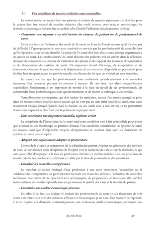 26/02/2014 49 
3.1 Des conditions de réussite multiples mais essentielles 
La notion même de succès doit être précisée et évaluée de manière rigoureuse : le bénéfice pour le patient doit être mesuré de manière objective (des outils existent pour cela) et systématique, les données économiques doivent être recueillies afin d’établir l’efficience du programme déployé. 
- Constituer une réponse à un réel besoin du citoyen, du patient ou du professionnel de santé 
L’état des lieux de l’utilisation des outils de l’e-santé en Franche-Comté montre qu’il n’existe pas de difficulté à l’appropriation de nouveaux matériels et services par les professionnels de santé dès lors qu’ils répondent à un besoin identifié. Le projet de l’e-santé doit être alors conçu comme appartenant à un projet de santé. Les professionnels de santé doivent être présents très en amont dans la réflexion, disposer de ressources à la mesure de l’ambition des projets et du support des instances d’organisation et du financement du système de santé. Un important travail d’échange, de coopération et de communication pour la mise au point et le déploiement de ces nouveaux dispositifs est primordial pour faciliter leur acceptation, qui est parfois retardée ou absente du fait que ces évolutions sont imposées. 
Le constat est fait que les professionnels sont confrontés quotidiennement à de nouvelles situations. Ces dernières peuvent les pousser à innover. Ils ont donc des idées potentiellement exploitables. Simplement, il est important de revenir à la base du travail de ces professionnels, de comprendre leurs problématiques, leurs questionnements et de mettre la technique à leur service. 
Cette dimension participative, qui doit inclure les territoires, autour d’un projet partagé, se pose dans les mêmes termes pour les autres acteurs qui ne sont pas au sens strict issus de la santé, mais aussi concernant chaque citoyen/patient dans la mesure où ces outils sont à son service et lui permettent d’avoir une implication plus forte sur la gestion de sa propre santé. 
- Etre coordonné par un porteur identifié, légitime et fort 
La complexité de l’écosystème de la santé rend cette condition tout à fait primordiale pour éviter que le projet ne soit interrompu au premier obstacle. Une excellente connaissance du système de santé est requise, ainsi que d’importants moyens d’organisation et d’action (lien avec les financeurs du système de santé par exemple). 
- Adopter une organisation adaptée et protocolisée 
L’essor de la e-santé et notamment de la télémédecine permet d’opérer un glissement des activités de soin, de surveillance voire d’expertise de l’hôpital vers la médecine de ville et vers le domicile, ce qui aura pour effet d’impliquer à la fois les professions libérales et médico-sociales dans un processus de transfert de tâches qui doit être officialisé et validé par le biais de protocoles et d’autorisations. 
- Encadrer les nouvelles compétences 
Le transfert de tâches envisagé d’une profession à une autre nécessitera l’acquisition ou la validation des compétences du professionnel recevant ces nouvelles activités, l’utilisation de nouvelles techniques innovantes devra également être accompagnée de programmes de formation afin qu’elles soient utilisées de manière optimale tout en garantissant la qualité des soins et la sécurité du patient. 
- Construire un modèle économique pérenne 
En effet, il ne faut pas négliger le souhait des professionnels de santé et des financeurs de voir avant tout mises en oeuvre des solutions efficaces et économiques pour tous. Une manière de répondre à cette requête est d’assortir systématiquement une évaluation médico-économique pertinente aux  
