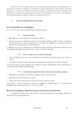 26/02/2014 51 
Au-delà des débits nominaux requis pour l’acheminement des données, la problématique de la couverture en matière de mobilité est à prendre en compte (transmission et géo localisation pouvant s’appuyer sur la couverture GSM). Dès lors que l’on prévoit le déploiement d’outils numériques sur l’ensemble du territoire, potentiellement des structures et des domiciles, il convient de fixer également des objectifs de qualité en matière de débit et de continuité de service. 
3.2 Des axes stratégiques forts et structurants 
Les trois grands axes stratégiques 
Ils ont été mis en avant par les acteurs francs-comtois interrogés. 
3.2.1 Maintien à domicile 
- Répondre aux attentes du patient et des proches aidants 
- Proposer des solutions adaptées et articulées avec la sphère médicale, médico-sociale et pour que les personnes en perte d’autonomie ou situation de fragilité non puissent rester au domicile ou y retourner après une hospitalisation 
Le déploiement de cet axe passe notamment par l’amélioration de l’habitat (domotique, télésurveillance, télégestion, services web spécifiques) pour favoriser la qualité de la prise en charge et la prévention des risques. 
3.2.2 Prise en charge et suivi des maladies chroniques 
- Assurer l’égalité de soin entre tous les territoires proximité la région qu’ils soient ruraux ou urbains 
- Transférer le suivi des maladies chroniques de l’hôpital vers la médecine ville ou domicile 
Cette orientation pourra se faire en particulier, par l’extension de certaines expérimentations actuelles (généralisation), en les assortissant d’une évaluation médico-économique. 
3.2.3 Communication interprofessionnelle et harmonisation des bonnes pratiques 
- Décloisonner les pratiques et améliorer le dialogue entre les professionnels 
- Optimiser les processus de prise en charge 
- Assurer une réelle continuité dans le parcours de vie, santé et soins 
Cet axe peut se concrétiser notamment en favorisant les coopérations interprofessionnelles et en accompagnant le développement des usages des professionnels de santé autour du DMP. 
Des axes stratégiques opérationnels pour avancer très concrètement 
Au regard des constats faits et des analyses réalisées précédemment, une stratégie d’action est proposée suivant quatre grands axes.  