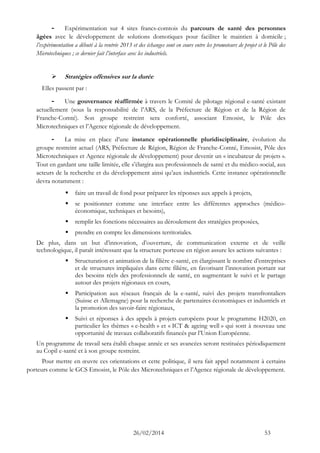 26/02/2014 53 
- Expérimentation sur 4 sites francs-comtois du parcours de santé des personnes âgées avec le développement de solutions domotiques pour faciliter maintien à domicile ; l’expérimentation a débuté à la rentrée 2013 et des échanges sont en cours entre les promoteurs de projet le Pôle Microtechniques ; ce dernier fait l’interface avec les industriels. 
 Stratégies offensives sur la durée 
Elles passent par : 
- Une gouvernance réaffirmée à travers le Comité de pilotage régional e-santé existant actuellement (sous la responsabilité de l’ARS, Préfecture Région et Franche-Comté). Son groupe restreint sera conforté, associant Emosist, le Pôle des Microtechniques et l’Agence régionale de développement. 
- La mise en place d’une instance opérationnelle pluridisciplinaire, évolution du groupe restreint actuel (ARS, Préfecture de Région, Région Franche-Comté, Emosist, Pôle des Microtechniques et Agence régionale de développement) pour devenir un « incubateur de projets ». Tout en gardant une taille limitée, elle s’élargira aux professionnels de santé et du médico-social, aux acteurs de la recherche et du développement ainsi qu’aux industriels. Cette instance opérationnelle devra notamment : 
 faire un travail de fond pour préparer les réponses aux appels à projets, 
 se positionner comme une interface entre les différentes approches (médico- économique, techniques et besoins), 
 remplir les fonctions nécessaires au déroulement des stratégies proposées, 
 prendre en compte les dimensions territoriales. 
De plus, dans un but d’innovation, d’ouverture, de communication externe et de veille technologique, il paraît intéressant que la structure porteuse en région assure les actions suivantes : 
 Structuration et animation de la filière e-santé, en élargissant le nombre d’entreprises et de structures impliquées dans cette filière, en favorisant l’innovation portant sur des besoins réels professionnels de santé, en augmentant le suivi et partage autour des projets régionaux en cours, 
 Participation aux réseaux français de la e-santé, suivi des projets transfrontaliers (Suisse et Allemagne) pour la recherche de partenaires économiques industriels la promotion des savoir-faire régionaux, 
 Suivi et réponses à des appels projets européens pour le programme H2020, en particulier les thèmes « e-health » et « ICT & ageing well » qui sont à nouveau une opportunité de travaux collaboratifs financés par l’Union Européenne. 
Un programme de travail sera établi chaque année et ses avancées seront restituées périodiquement au Copil e-santé et à son groupe restreint. 
Pour mettre en oeuvre ces orientations et cette politique, il sera fait appel notamment à certains porteurs comme le GCS Emosist, Pôle des Microtechniques et l’Agence régionale de développement. 
 