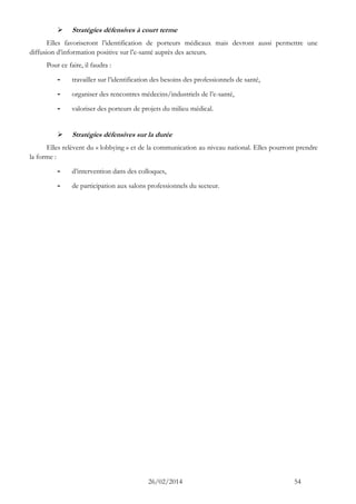 26/02/2014 54 
 Stratégies défensives à court terme 
Elles favoriseront l’identification de porteurs médicaux mais devront aussi permettre une diffusion d’information positive sur l’e-santé auprès des acteurs. 
Pour ce faire, il faudra : 
- travailler sur l’identification des besoins professionnels de santé, 
- organiser des rencontres médecins/industriels de l’e-santé, 
- valoriser des porteurs de projets du milieu médical. 
 Stratégies défensives sur la durée 
Elles relèvent du « lobbying » et de la communication au niveau national. Elles pourront prendre la forme : 
- d’intervention dans des colloques, 
- de participation aux salons professionnels du secteur.  