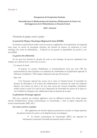 26/02/2014 55 
Annexe 1 
Groupement de Coopération Sanitaire 
Ensemble pour la Modernisation des Systèmes d’Information de Santé et le développement de la Télémédecine en Franche-Comté 
GCS – Emosist 
Présentation de quelques services et projets 
Le portail de l'Espace Numérique Régional de Santé (ENRS) 
Il constitue le point d’accès unifié à tous les services et applications de la plateforme. Il comprend, entre autre, un service de messagerie sécurisée, des dossiers de réseaux, un infocentre, le socle technique des outils de télémédecine… L'objectif est de garantir la disponibilité du portail et son accessibilité. 
La gestion des référentiels 
Ils ont pour but d’assurer la sécurité des accès et des échanges. Ils peuvent rapidement être intégrés aux solutions de la e-santé mise en oeuvre. 
. Un annuaire de sécurité 
Il propose un système d’habilitation et d’authentification forte par carte CPS des professionnels de santé. Il permet à un utilisateur de s’authentifier sur la plateforme régionale. Il référencie actuellement 7 200 comptes utilisateurs ainsi que 68 structures. 
. Pages santé 
C’est l'annuaire régional des acteurs de la santé en Franche-Comté. Il rassemble les données de description et de contact des établissements et structures de santé, des médecins libéraux, des réseaux de santé et de tout autre acteur des secteurs hospitalier, ambulatoire médico-social et social. Cet outil est mis à disposition de l'ensemble des acteurs de la région et vise à faciliter les échanges et les collaborations dans le domaine de la santé. 
La plateforme d'échange régional 
Elle vise à garantir une interface applicative entre les différents dossiers d’un même patient (dossier d’établissement, dossier communiquant en cancérologie…) dans la région respectant des normes internationales (IHE, HL7). 
Les autres services et projets 
- Des applications de dossiers régionaux permettant une prise en charge régionale des patients atteints du cancer ou de dégénérescence neurologique : 
 Le dossier communicant de cancérologie (DCC) qui regroupe les informations concernant l’ensemble des patients francs-comtois.  