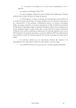 26/02/2014 56 
 Le dossier de neurologie avec ses trois volets (hospitalisation, suivi et urgences) 
- Les urgences neurologiques (Télé-AVC) 
- Le réseau d’imagerie régional favorisant l’échange inter-établissement d’images médicales dans le cadre de la prise en charge des patients. 
- Le PACS régional : Le Picture archiving and communication system (PACS) est un système de gestion électronique des images médicales avec des fonctions d'archivage et de communication. Il doit permettre l’interprétation directe, sur console informatique dédiée, des images numérisées en évitant la reproduction sur film. Il améliore la circulation de l'information radiologique depuis la demande d'examens jusqu'à la mise à disposition du résultat (intégrant image et compte-rendu) dans le cadre d'un dossier patient informatisé. L'objectif est de sécuriser le planning de déploiement de l’archivage régional en lien avec le PACS régional et de permettre l’émergence, à partir des différents PACS des établissements mais également à partir de l’archivage régional, d’un système de partage des images dans la région. 
- Un infocentre alimenté par les informations d’activité des urgences et la disponibilité des lits, utilisé dans le cadre de la veille sanitaire et suivi de charge. 
- Un ensemble de dossiers de réseaux de santé : troubles cognitifs, hémophilie…  