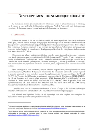 26/02/2014 58 
DEVELOPPEMENT DU NUMERIQUE EDUCATIF 
Le numérique modifie profondément notre relation au savoir et à la connaissance et interroge, par là même, la place et le rôle de l’institution scolaire, de l’école à l’université, mais également des organismes de formation tout au long de la vie, et de la formation par alternance. 
1. DIAGNOSTIC 
Il existe en France et de fait en Franche-Comté, un retard significatif vis-à-vis de nombreux autres pays, tant en termes d’usages pédagogiques du numérique qu’en matière d’infrastructures et d’équipements. Ce retard se ressent en particulier par rapport aux pays émergents qui ne disposent pas d’un système de formation structuré, et qui profitent de la profusion d’informations en ligne, et des nouveaux outils d’accès à la connaissance, développant par là même des compétences indispensables pour les sociétés du 21ème siècle. 
On constate par ailleurs un important décalage entre les usages à domicile et les usages en classe, pour les élèves comme pour les enseignants (en 2008 la France était 23ème sur les 27 pays européens en matière d’utilisation de l’ordinateur en classe). La dernière rupture technologique qui a donné lieu à l’arrivée des outils nomades (Smartphones, tablettes numériques...) ne fait qu’accentuer ce décalage, plus encore auprès des populations les moins favorisées, allant jusqu’au risque de créer des exclusions sociales. 
Dans une région de taille contrastée, avec un territoire en partie rural, mais également des zones industrielles denses, l’Académie de Besançon et l’ensemble des collectivités territoriales (conseil régional et conseils généraux) se sont mobilisés autour du déploiement des Espaces numériques de Travail (ENT12). Le Territoire de Belfort s’est investi depuis longtemps dans le déploiement d’ENT (ENT90). La ville de Besançon avait mis en place un premier ENT ‘Besançon Clic’ (en 2002) qui n’est plus conforme à l’heure actuelle au schéma directeur des ENT (SDET)13. Dans le premier degré, des expérimentations d’ENT sont en cours dans 80 classes (soit 1800 élèves sur un total de 22 000 élèves) du département de la Haute-Saône (chiffres : décembre 2013). 
Toutefois, seuls 16% de l’ensemble des élèves du 1er et du 2nd degré et des étudiants de la région Franche-Comté utilisaient activement un ENT en 2012 dans sa dimension pédagogique. 
Les relations sont cependant établies, et une dynamique s’est mise en place, avec des plans de déploiement définis pour tout l’enseignement secondaire. 
12 Un espace numérique de travail (ENT) est un ensemble intégré de services numériques, choisi, organisé et mis à disposition de la communauté éducative par l'établissement scolaire. http://eduscol.education.fr/cid55726/qu-est-ent.html 
13 Pour définir les services attendus dans les espaces numériques de travail et pour formaliser les préconisations organisationnelles, fonctionnelles et techniques, le ministère publie un SDET (schéma directeur des espaces numériques de travail). http://eduscol.education.fr/cid56994/sdet-version-4.html 
 
