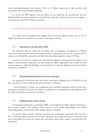 26/02/2014 5 
charte interdépartementale (voir annexe). L’Etat et la Région appuieront le plus possible cette convergence des réseaux d’initiative publique. 
La réussite des RIP implique aussi de réaliser un suivi particulier du raccordement des lieux d’intérêt public (économie notamment zones d’activités, recherche, santé, éducation, services publics…) en lien avec les acteurs des domaines concernés. 
1. CONTEXTE ET ENJEUX DES QUESTIONS D’INFRASTRUCTURES NUMERIQUES 
Cette partie ayant été largement développée dans le document élaboré en juin 2011, il n’est ici rappelé que les points essentiels ou ceux ayant évolué depuis cette date. 
1.1. Définition du Très haut débit (THD) 
En cohérence avec les seuils pris en compte par la Commission européenne et l’ARCEP (Autorité de régulation des communications électroniques et des postes), la notion de « très haut débit » retenue pour la SCoRAN correspond à un débit crête descendant supérieur ou égal à 30 Mbps. 
Il convient toutefois de souligner que l’objectif des politiques d’aménagement numérique est de disposer d’infrastructures permettant de faire évoluer les débits disponibles bien au-delà du débit évoqué ci-dessus. Le débit de 100 Mbps est ainsi également un débit de référence pour la Commission européenne et l’ARCEP. 
1.2. Développement généralisé des besoins numériques 
Les perspectives d’évolution forte des besoins numériques soulignées dans la SCoRAN de juin 2011, tant dans le secteur résidentiel que professionnel, se confirment. 
A titre d’exemple, on observe une multiplication des terminaux numériques dans les foyers (avec notamment la diffusion croissante des tablettes numériques) et la confirmation du développement des flux vidéo (fortement consommateurs de débits). 
1.3. Inadaptation des réseaux actuels 
Si l’émergence récente de la technologie VDSL (« Very high bit-rate DSL ») permet d’envisager – pour certains usagers – de meilleurs débits Internet via le réseau téléphonique, une rupture technologique basée sur l’essor de la fibre optique demeure nécessaire. 
En matière d’accès mobile à Internet, l’évolution des technologies disponibles (2G, 3G, 3G+, 4G,…) offre des débits croissants. Ceci nécessite cependant une densification des sites d’émission, ainsi que la disponibilité de moyens de collecte plus performants (réseau fibre optique à proximité des sites d’émission).  