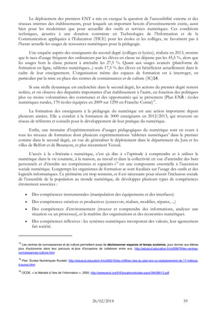 26/02/2014 59 
Le déploiement des premiers ENT a mis en exergue la question de l’accessibilité externe et des réseaux internes des établissements, pour lesquels un important besoin d’investissements existe, aussi bien pour les moderniser que pour accueillir des outils et services numériques. Ces conditions techniques, ajoutées à une dotation contrainte en Technologies de l’Information et de la Communication appliquées à l’Education (TICE) pour les écoles et les collèges, ne favorisent pas à l’heure actuelle les usages de ressources numériques pour la pédagogie. 
Une enquête auprès des enseignants du second degré (collèges et lycées), réalisée en 2013, montre que le taux d’usage fréquent des ordinateurs par les élèves en classe ne dépasse pas les 45,5 %, alors que les usages hors la classe peinent à atteindre les 27,5 %. Quant aux usages avancés (plateforme de formation en ligne, tablettes numériques...) seuls 17,5 % des élèves en bénéficient actuellement dans le cadre de leur enseignement. L’organisation même des espaces de formation est à interroger, en particulier par la mise en place des centres de connaissances et de culture (3C)14. 
Si une réelle dynamique est enclenchée dans le second degré, les actions du premier degré restent isolées, et on observe des disparités importantes d’un établissement à l’autre, en fonction des politiques plus ou moins volontaristes des communes et des opportunités qui se présentent (Plan ENR : écoles numériques rurales, 170 écoles équipées en 2009 sur 1290 en Franche-Comté)15. 
La formation des enseignants à la pédagogie du numérique est une action importante depuis plusieurs années. Elle a conduit à la formation de 3000 enseignants en 2012/2013, qui trouvent un réseau de référents et conseils pour le développement de leur pratique du numérique. 
Enfin, une trentaine d’expérimentations d’usages pédagogiques du numérique sont en cours à tous les niveaux de formation dont plusieurs expérimentations ‘tablettes numériques’ dans le premier comme dans le second degré, en vue de généraliser le déploiement dans le département du Jura et les villes de Belfort et de Besançon, et plus récemment Vesoul. 
L’accès à la « littératie » numérique, c’est çà dire à « l’aptitude à comprendre et à utiliser le numérique dans la vie courante, à la maison, au travail et dans la collectivité en vue d’atteindre des buts personnels et d’étendre ses compétences et capacités »16 est une composante essentielle à l’ascension sociale numérique. Longtemps les organismes de formation se sont focalisés sur l’usage des outils et des logiciels informatiques. Ce périmètre est trop restreint, et il est nécessaire pour réussir l’inclusion sociale de l’ensemble de la population au monde numérique, de développer plusieurs types de compétences étroitement associées : 
 Des compétences instrumentales (manipulation des équipements et des interfaces) 
 Des compétences créatives et productives (concevoir, réaliser, modifier, réparer, ...) 
 Des compétences d’environnement (trouver et comprendre des informations, analyser une situation ou un processus), et la maîtrise des organisations et des économies numériques. 
 Des compétences réflexives : les systèmes numériques incorporent des valeurs, leur agencement fait société. 
14 Les centres de connaissances et de culture permettent aussi de décloisonner espaces et temps scolaires, pour donner aux élèves plus d'autonomie dans leur parcours et plus d'occasions de collaborer entre eux. http://eduscol.education.fr/cid59679/les-centres- connaissances-culture.html 
15 Plan ‘Ecoles Numériques Rurales’ http://eduscol.education.fr/cid56216/les-chiffres-cles-du-plan-enr-un-redeploiement-de-17-millions- d-euros.html 
16 OCDE, « la littératie à l’ère de l’information », 2000, http://wwwoecd.org/fr/Education/etudes-pays/39438013.pdf 
 