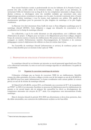 26/02/2014 60 
Pour réussir l’inclusion sociale et professionnelle de tous les habitants de la Franche-Comté, il pourrait être utile, au-delà même de la formation initiale, à temps plein ou par alternance, de restructurer l’offre de formation tout au long de la vie. Les compétences nécessaires à chaque citoyen décrites ci-dessus, se développent selon des modalités multiples qui nécessitent entre autre l’apprentissage par projet, notamment en groupe, avec les pairs. La priorité consisterait alors à fournir une véritable culture numérique à tous les jeunes, mais également aux adultes. Elle appelle des cheminements spécifiques pour les personnes les plus éloignées du numérique et les plus fragiles socialement. 
Le Rectorat s’est doté récemment d’une feuille de route et d’une délégation académique pour le numérique éducatif (DANE). Cette délégation a engagé une démarche de concertation et de coordination sur le champ du numérique éducatif. 
Les collectivités, à qui la loi confie désormais un rôle prépondérant, sont à différents stades d’élaboration de projets : la Région pour ses lycées et les Départements pour leurs collèges, intègrent l’enjeu de connexion externe et interne des établissements. Des projets en pointe cristallisent les efforts conjugués en matière d’infrastructure matériel, d’accompagnement, de formation et de contenus pédagogiques comme le déploiement des tablettes en classe de sixième dans le Jura. 
Sur l’ensemble du numérique éducatif (infrastructures et services) de nombreux projets sont d’ores et déjà identifiés pour un montant évalué à plus de 70M€. 
2. PROPOSITION DE STRATEGIE D’INTERVENTION REGIONALE 
Le numérique éducatif est un domaine qui nécessite un travail partenarial approfondi entre l’Etat et les collectivités territoriales. La mise en oeuvre de la stratégie régionale est subordonnée à la qualité de ce partenariat. 
2.1 Organiser la couverture numérique du territoire 
L’éducation n’échappe pas au besoin de couverture THD de ses établissements. Identifiés comme des cibles prioritaires, les lycées, collèges et écoles sont de fait intégrés au sein de la SCoRAN et des SDTAN pour leur partie infrastructures. La bonne coordination entre acteurs publics (et acteurs privés) est une clé de réussite du numérique éducatif. 
Si l’objectif de la SCoRAN, version 2011, est d’atteindre une couverture de 80 % de la population en FTTH17 en 2025, il est nécessaire d’accélérer ce processus de déploiement pour les établissements du premier et du second degrés afin de préparer dès aujourd’hui les élèves au développement des compétences nécessaires aux citoyens du 21ème siècle. Ces compétences sont nécessairement d’ordre numérique. 
Dans le domaine éducatif, la période 2014-2020 sera déterminante et devra donc permettre, dans des délais raisonnables, une connexion des établissements scolaires au très haut débit. 
17 Fiber to the home, fibre optique au domicile  