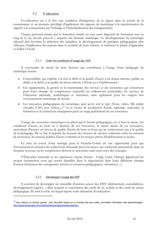 26/02/2014 61 
2.2 E-éducation 
L’e-éducation est à la fois une condition d’intégration de la région dans la société de la connaissance et un domaine privilégié d’application des apports du numérique à la transformation du rapport à la connaissance par l’échange et l’individualisation des enseignements. 
Chaque personne passée par la formation initiale ou tout autre dispositif de formation tout au long de la vie, devrait pouvoir y acquérir une littératie numérique. Le développement du numérique éducatif doit favoriser la réduction des inégalités, le développement de pratiques pédagogiques plus efficaces, l’implication des parents dans la scolarité de leurs enfants, et renforcer le plaisir d’apprendre et d’aller à l’école. 
2.2.1 Créer les conditions d’usage des TICE 
Il conviendra de réunir les trois facteurs qui contribuent à l’usage d’une pédagogie du numérique réussie : 
 L’accessibilité, qui englobe à la fois le débit et la qualité d’accès à un réseau internet, public ou dédié, et le débit et la qualité du réseau interne à l’école ou à l’établissement ; 
 Les équipements, la gestion et la maintenance des services et des ressources qui concernent pour leurs champs de compétences respectifs les collectivités territoriales, les services de l’éducation nationale, académiques et nationaux, mais également pour les usagers leur environnement numérique de travail ; 
 Les ressources pédagogiques du numérique, quel qu’en soit le type (Texte, vidéo, 3D, réalité virtuelle, CAO, jeux sérieux,..)18 ou la source de production (locale, régionale, nationale), la formation et le conseil aux enseignants pour un usage performant de ces ressources. 
L'usage des ressources numériques est piloté par le besoin pédagogique, en et hors la classe ; les conditions d'accès, en local ou à distance de ces ressources, la nature même de ces ressources, nécessitent d'assurer un niveau de qualité d'accès de bout en bout qui ne contrevienne pas à la qualité de la pédagogie. De ce fait, il importe de s'assurer des niveaux de services cohérents entre les serveurs de ressources, les réseaux publics d'accès à internet et les réseaux privés d'établissement et écoles. 
La mise en oeuvre d’une stratégie pour la Franche-Comté est une opportunité pour que l’investissement croissant des collectivités demandé par la loi trouve une traduction partenariale dans un domaine nouveau où les compétences doivent se rencontrer mais aussi créer des synergies. 
L’Éducation nationale et ses opérateurs (réseau Scérén - Cndp, Cned, Onisep) appuieront les projets (notamment ceux qui seront identifiés dans la négociation) dans leurs différents champs d’action (formation des enseignants, services et contenus pédagogiques, orientation…). 
2.2.2 Développer l’usage des ENT 
Il convient de développer un ensemble d’actions autour des ENT (déploiement, consolidation, développement logiciel…) dans lesquels se concentrent des outils de vie scolaire et des outils de nature pédagogique. Ils sont le socle sur lequel repose toute démarche d’e-éducation. 
18 Jeux sérieux ou serious games : jeux éducatifs basés sur le principe des jeux vidéo, permettant l’émulation des apprentissages : http://eduscol.education.fr/numerique/dossier/apprendre/jeuxserieux  