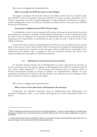 26/02/2014 62 
Deux actions se dégagent plus particulièrement : 
- Mise en synergie des ENT des Lycées et des Collèges 
Les espaces numériques de travail des lycées et des collèges entrent dans leur troisième année pour ENOE19 et dans leur quatrième année pour l’ENT90. Les usages constatés, d’abord liés à la vie scolaire, commencent à investir le champ pédagogique. Il s'agit maintenant de dynamiser les usages à caractère pédagogique à travers les ENT, par conséquent de faciliter les liens entre cycles, pour fluidifier les parcours de formation. 
- Lancement et déploiement de l’ENT Premier degré 
Un programme de mise en service progressif d'un espace numérique de travail destiné aux écoles sera proposé aux communes volontaires. Il s'agit d'initier la démarche en vue de sa généralisation dans les années à venir, en s’appuyant sur l’expérience des déploiements déjà en cours, en particulier dans le département de la Haute-Saône, et de permettre la mise en place du cycle 3 entre les écoles et leur collège de référence. 
L’année 2014 devrait aboutir à la généralisation des ENT pour tous les établissements du second degré. Concernant les écoles, l’année scolaire 2014-15 permettra de consolider les expérimentations en cours tout en proposant leur extension vers de nouveaux modèles de déploiement, en particulier sur les infrastructures des grandes villes. A compter de 2015, les conditions devraient être réunies pour entamer un déploiement généralisé de l’ENT dans le primaire. 
2.2.3 Développer les ressources et les services innovants 
Un deuxième domaine d’action vise le développement et la mise à disposition de ressources et services numériques innovants pouvant appuyer le développement de la filière du numérique éducatif (jeux sérieux, réalité augmentée20…). Ces ressources sont fortement liées aux supports utilisés, et devront nécessairement prendre en compte la mobilité. Les expérimentations ‘tablettes’ en cours actuellement, permettront de clarifier les besoins effectifs, et de rechercher avec les entreprises locales dans le domaine, les solutions adaptées à développer. 
Deux actions se dégagent plus particulièrement : 
- Mise en oeuvre d’une plate-forme d’hébergement de ressources 
Compte-tenu des difficultés rencontrées dans les établissements pour l’hébergement des ressources volumineuses (vidéo…), une solution d'hébergement des services numériques unifiée est à l'étude. 
19 ENOE : Établissement Numérique Ouvert et Evolutif de l’académie de Besançon : Il s’agit d’un portail professionnel, véritable réseau pédagogique à disposition de la communauté éducative, permettant d’établir les liens entre les équipes pédagogiques, les élèves et leurs parents. 
20 La réalité augmentée (RA) désigne les différentes méthodes qui permettent d'incruster de façon réaliste des objets virtuels dans une séquence d'images : http://cursus.edu/article/19347/realite-augmentee-ecole/ 
 